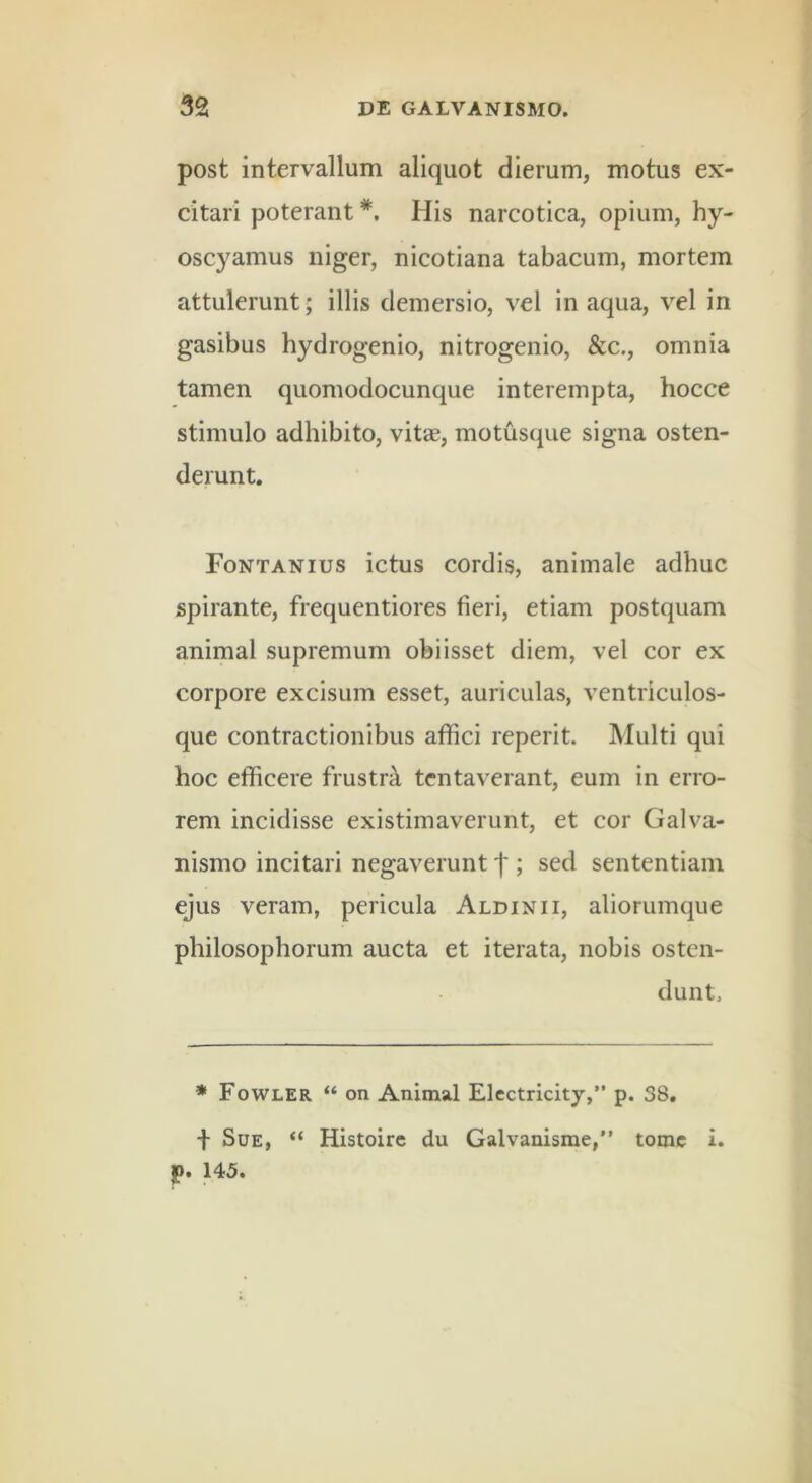 post intervallum aliquot dierum, motus ex- citari poterant *, His narcotica, opium, hy- oscyamus niger, nicotiana tabacum, mortem attulerunt; illis demersio, vel in aqua, vel in gasibus hydrogenio, nitrogenio, &c., omnia tamen quomodocunque interempta, hocce stimulo adhibito, vitae, motusque signa osten- derunt. Fontanius ictus cordis, animale adhuc spirante, frequentiores fieri, etiam postquam animal supremum obi isset diem, vel cor ex corpore excisum esset, auriculas, ventriculos- que contractionibus afifici reperit. Multi qui hoc eflficere frustra tcntaverant, eum in erro- rem incidisse existimaverunt, et cor Galva- nismo incitari negaverunt f ; sed sententiam ejus veram, pericula Aldinii, aliorumque philosophorum aucta et iterata, nobis osten- dunt. * Fowler “ on Animal Electricity,” p. 38. i Sue, “ Histoirc du Galvanisme,” tome i. p. 145.