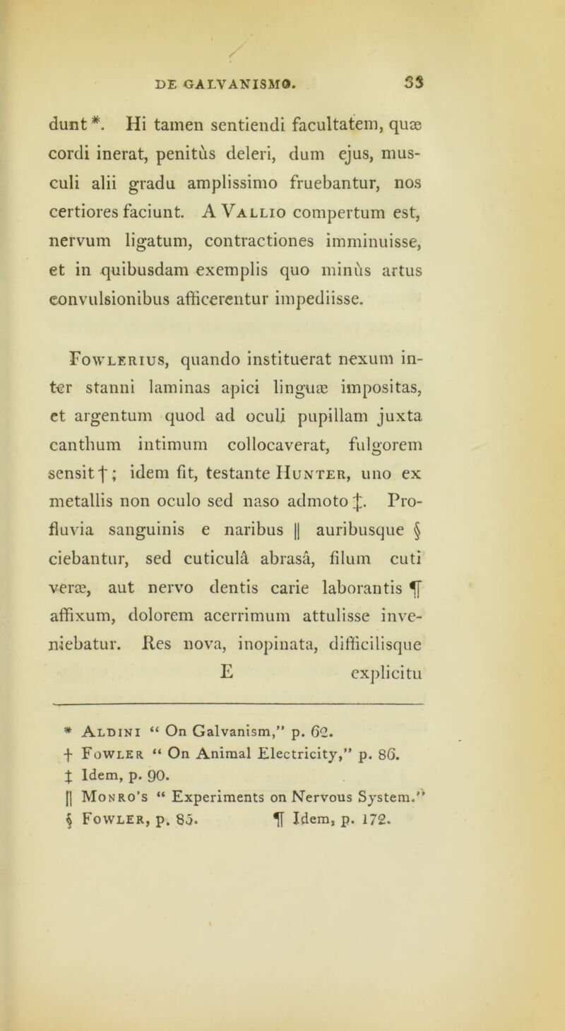 dunt * * * §. Hi tamen sentiendi facultatem, quas cordi inerat, penitus deleri, dum ejus, mus- culi alii gradu amplissimo fruebantur, nos certiores faciunt. A Vallio compertum est, nervum ligatum, contractiones imminuisse, et in quibusdam exemplis quo minus artus convulsionibus afficerentur impediisse. Fowlerius, quando instituerat nexum in- ter stanni laminas apici linguie impositas, ct argentum quod ad oculi pupillam juxta canthum intimum collocaverat, fulgorem sensitf; idem fit, testante Hunter, uno ex metallis non oculo sed naso admoto Pro- fluvia sanguinis e naribus || auribusque § ciebantur, sed cuticuH abrasa, filum cuti vera?, aut nervo dentis carie laborantis ^ affixum, dolorem acerrimum attulisse inve- niebatur. Res nova, inopinata, difficillsque E cxplicitu * Aldini “ On Galvanism,” p. 60,. f Fowler “ On Animal Electricity,” p. 86. I Idem, p. 90. H Monro’s “ Experiments on Nervous System.” § Fowler, p. 85. ^ Idem, p. 172.