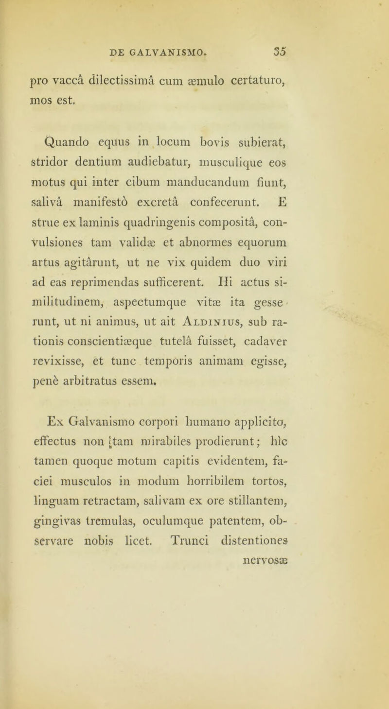 pro vacca dilectissima cum aemulo certaturo, mos est. Quando equus in locum bovis subierat, stridor dentium audiebatur, musculique eos motus qui inter cibum manducandum fiunt, saliva manifestd excreta confecerunt. E strue ex laminis quadringenis composita, con- vulsiones tam validae et abnormes equorum artus agitarunt, ut ne vix quidem duo viri ad eas reprimendas sufficerent. Hi actus si- militudinem, aspectumque vitae ita gesse - runt, ut ni animus, ut ait Aldixius, sub ra- tionis conscientiaeque tutela fuisset, cadaver revixisse, et tunc temporis animam egisse, pen^ arbitratus essem. Ex Galvanismo corpori liumano applicito, effectus non [tam mirabiles prodierunt; hic tamen quoque motum capitis evidentem, fa- ciei musculos in modum horribilem tortos, linguam retractam, salivam ex ore stillantem, gingivas tremulas, oculumque patentem, ob- servare nobis licet. Trunci distentiones nervosas