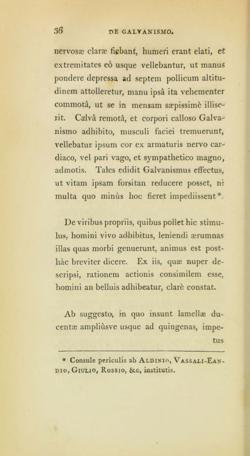 nervosjc clar® fiebant, humefi erant elati, et extremitates e6 usque vellebantur, ut manus pondere depressa ad septem pollicum altitu- dinem attolleretur, manu ipsa ita vehementer commota, ut se in mensam saepissimi illise- rit. Calva remota, et corpori calloso Galva- nismo adhibito, musculi faciei tremuerunt, vellebatur ipsum cor ex armaturis nervo car- diaco, vel pari vago, et sympathetico magno, admotis. Tales edidit Galvanismus effectus, ut vitam ipsam forsitan reducere posset, ni multa quo minus hoc fieret impediissent*. De viribus propriis, quibus pollet hic stimu- lus,- homini vivo adhibitus, leniendi aerumnas illas quas morbi genuerunt, animus est post- hac breviter dicere. Ex iis, quae nuper de- scripsi, rationem actionis consimilem esse, homini an belluis adhibeatur, clar6 constat. Ab suggesta, in quo insunt lamellae du- centae ampliilsve usque ad quingenas, impe- tus * Consule periculis ab Aldinio, Vassali-Ean- I)io,Giulio, Rossio, &.c, institutis.
