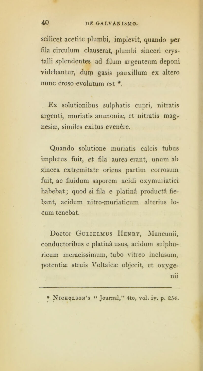 scilicet acetite plumbi, implevit, quando per lila circulum clauserat, plumbi sinceri crys- talli splendentes ad filum argenteum deponi videbantur, dum gasis pauxillum ex altero nunc eroso evolutum est * Ex solutionibus sulphatis cupri, nitratis argenti, muriatis ammonioe, et nitratis mag- nesite, similes exitus evenere. Quando solutione muriatis calcis tubus impletus fuit, et fila aurea erant, unum ab zincea extremitate oriens partim corrosum fuit, ac fluidum saporem acidi oxymuriatici habebat; quod si fila e platin4 producti fie- bant, acidum nitro-muriaticum alterius lo- cum tenebat. Doctor Gulielmus Henry, IMancunii, conductoribus e platin^ usus, acidum sulphu- ricum meracissimum, tubo vitreo inclusum, potentias struis Voltaicse objecit, et oxyge- nii