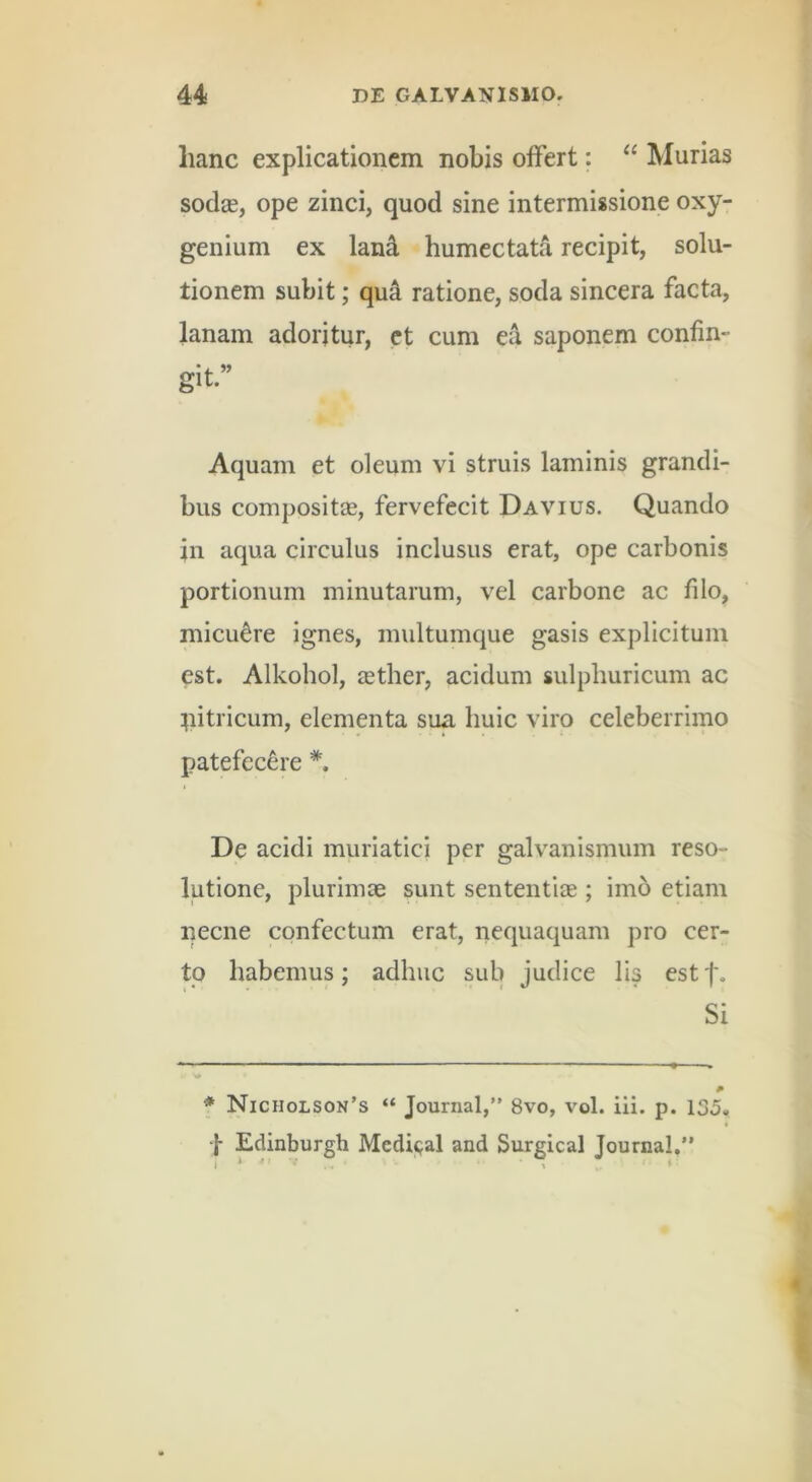 hanc explicationem nobis olFert; Murias sodjE, ope zinci, quod sine intermissione oxy- genium ex land humectata recipit, solu- tionem subit; qu4 ratione, soda sincera facta, lanam adoritur, et cum ea saponem confin- git.” Aquam et oleum vi struis laminis grandi- bus compositas, fervefecit Davius. Quando in aqua circulus inclusus erat, ope carbonis portionum minutarum, vel carbone ac filo, micuere ignes, multumque gasis explicitum est. Alkohol, eether, acidum sulphuricum ac pitricum, elementa sua huic viro celeberrimo patefecere I De acidi muriatici per galvanismum reso- lutione, plurimae sunt sententiae; imo etiam necne confectum erat, nequaquam pro cer- to habemus; adhuc sub judice lis estf. Si f Nicholson’s “ Journal,” 8vo, vol. ili. p. 135, -|- Edinburgh Medi<jal and Surgical Journal,”