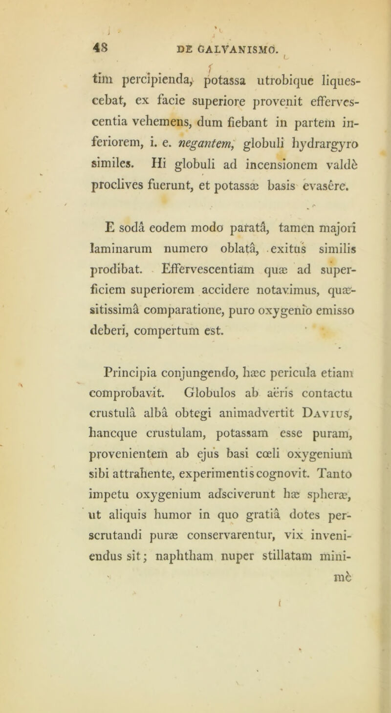 J 48 DE GALVANISMd. L ✓ tim percipienda,potassa iitrobique liques- cebat, ex facie superiore provenit efferves- centia vehemens, dum fiebant in partem in- feriorem, i. e. negantem^ globuli hydrargyro similes. Hi globuli ad incensionem vald^ proclives fuerunt, et potassce basis evasere. r E soda eodem modo parati, tamen majori laminarum numero oblata, .exitus similis prodibat. . Effervescentiam qu£e ad super- ficiem superiorem accidere notavimus, quar- sitissimS. comparatione, puro oxygenfo emisso deberi, compertum est. Principia conjungendo, hasc pericula etiam comprobavit. Globulos ab aeris contactu crustula alba obtegi animadvertit Davius, haneque crustulam, potassam esse puram, provenientem ab ejus basi coeli oxygenium sibi attrahente, experimentis cognovit. Tanto impetu oxygenium adseiverunt hae spherae, ut aliquis humor in quo gratia dotes per- scrutandi purae conservarentur, vix inveni- endus sit; naphtham nuper stillatam mini- mb 1