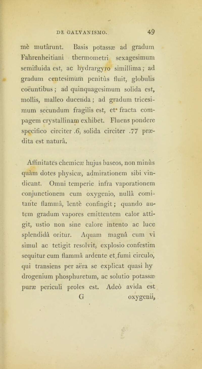 mfe mutarunt. Basis potass® ad gradum Fahrenheitiani thermometri sexagesimum semifluida est, ac hydrargyro simillima; ad gradum centesimum penitus fluit, globulis coeuntibus; ad quinquagesimum solida est, mollis, malleo duceiida; ad gradum tricesi- mum secundum fragilis est, et* fracta com- pagem crystallinam exhibet. Fluens pondere specifico circiter .6, solida circiter .77 prce- dita est natura. Aflinitates chemicse hujus baseos, non minus qiu\m dotes physicce, admirationem sibi vin- dicant. Omni temperie infra vaporationem conjunctionem cum oxygenio, nulla comi- tante flamma, lent^ confingit; quando au- tem gradum vapores emittentem calor atti- git, ustio non sine calore intento ac luce splendida oritur. Aquam magna cum vi simul ac tetigit resolvitj explosio confcstim sequitur cum flamma ardente et^fumi circulo, qui transiens per aera se explicat quasi hy drogenium pliospburetum, ac solutio potassaj- puras periculi proles est. Ade6 avida est G oxygenii,