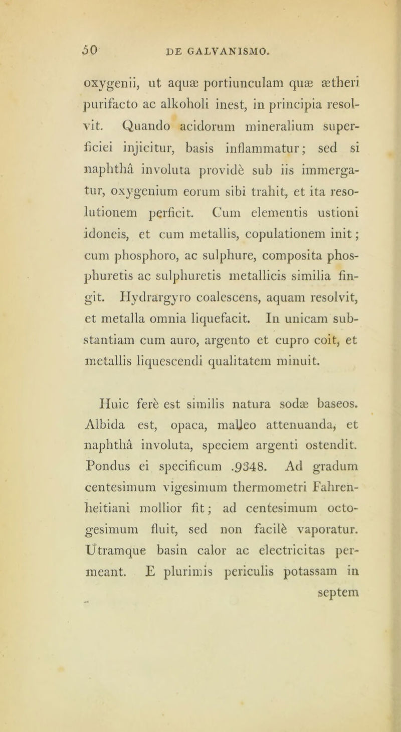 Gxygenii, ut aquas portiunculam quas astheri purifacto ac alkoholi inest, in principia resol- vit. Quando acidorum mineralium super- ficiei injicitur, basis inflammatur; sed si naphtha involuta providis sub iis immerga- tur, oxygenium eorum sibi trahit, et ita reso- lutionem perficit. Cum elementis ustioni idoneis, et cum metallis, copulationem init; cum phosphoro, ac sulphure, composita phos- phuretis ac sulphuretis metallicis similia fin- git. Hydrargyro coalescens, aquam resolvit, et metalla omnia liquefacit. In unicam sub- stantiam cum auro, argento et cupro coit, et metallis liquescendi qualitatem minuit. Iluic fer^ est similis natura sodte baseos. Albida est, opaca, malleo attenuanda, et naphtha involuta, speciem argenti ostendit. Pondus ei specificum .9348. Ad gradum centesimum vigesimum thermometri Fahren- heitiani mollior fit; ad centesimum octo- gesimum fluit, sed non facili vaporatur. Utramque basin calor ac electricitas per- meant. E plurimis periculis potassam in septem