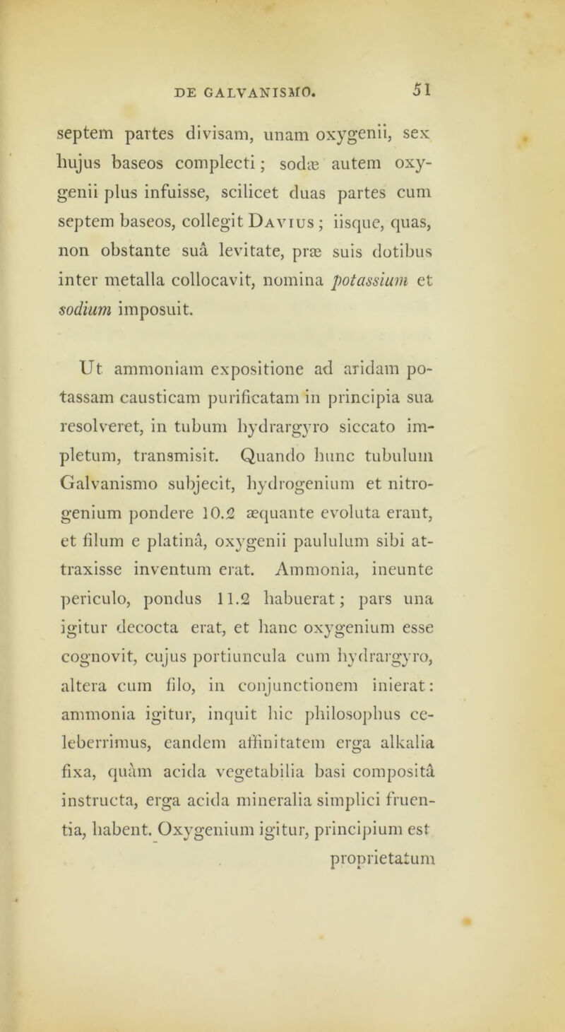 septem partes divisam, imam oxygenii, sex liujus baseos complecti; sodie autem oxy- genii plus infuisse, scilicet duas partes cum septem baseos, collegit Da vius ; iisquc, quas, non obstante sua levitate, prae suis dotibus inter metalla collocavit, nomina potassium et sodium imposuit. Ut ammoniam expositione ad aridam po- tassam causticam purificatam in principia sua resolveret, in tubum bydrargyro siccato im- pletum, transmisit. Quando hunc tubulum Galvanismo subjecit, hydrogenium et nitro- genium pondere 10.2 aequante ev^oluta erant, et filum e platina, oxygenii paululum sibi at- traxisse inventum erat. Ammonia, ineunte periculo, pondus 11.2 habuerat; pars una igitur decocta erat, et hanc oxygenium esse cognovit, cujus portiuncula cum hydrargyro, altera cum filo, in conjunctionem inierat: ammonia igitur, inquit hic philosophus ce- leberrimus, eandem affinitatem erga alkalia fixa, quam acida vegetabilia basi composita instructa, erga acida mineralia simplici fruen- tia, habent. Oxygenium igitur, principium est proprietatum