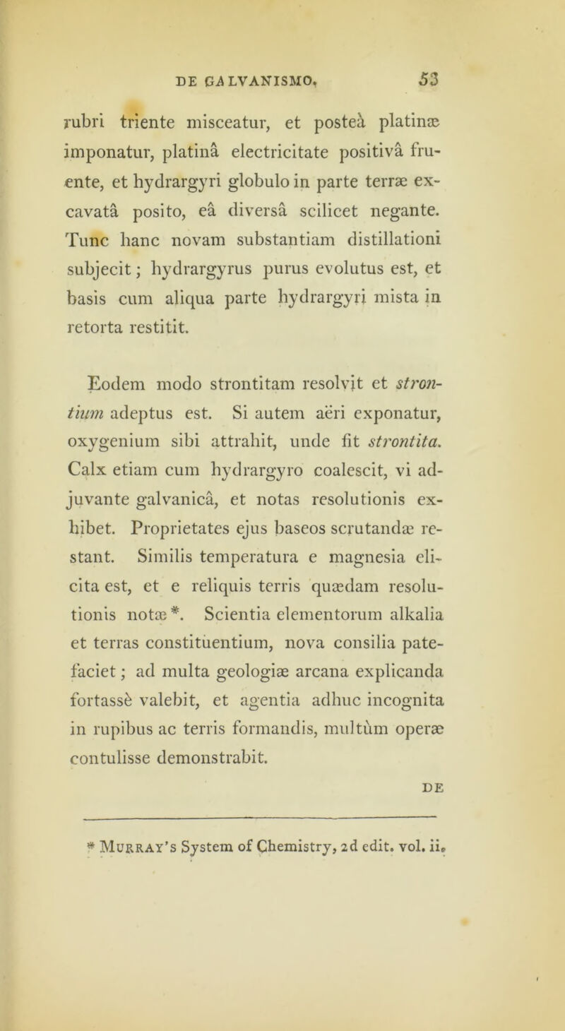 jubri triente misceatur, et postea platin® imponatur, platina electricitate positiva fru- ente, et hydrargyri globulo in parte terrae ex- cavata posito, ea diversa scilicet negante. Tunc hanc novam substantiam distillationi subjecit; hydrargyrus purus evolutus est, et basis cum aliqua parte hydrargyri mista in retorta restitit. Eodem modo strontitam resolvit et stron- tium adeptus est. Si autem aeri exponatur, oxygenium sibi attrahit, unde Iit strontita. Calx etiam cum hydrargyro coalescit, vi ad- juvante galvanica, et notas resolutionis ex- hibet. Proprietates ejus baseos scrutandas re- stant. Similis temperatura e magnesia eli- cita est, et e reliquis terris quiedam resolu- tionis notae*. Scientia elementorum alkalia et terras constituentium, nova consilia pate- faciet ; ad multa geologiae arcana explicanda fortass^ valebit, et agentia adhuc incognita in rupibus ac terris formandis, multum operae contulisse demonstrabit. DE * Murray’s System of Chemistry, 2cl edit. vol. ii.