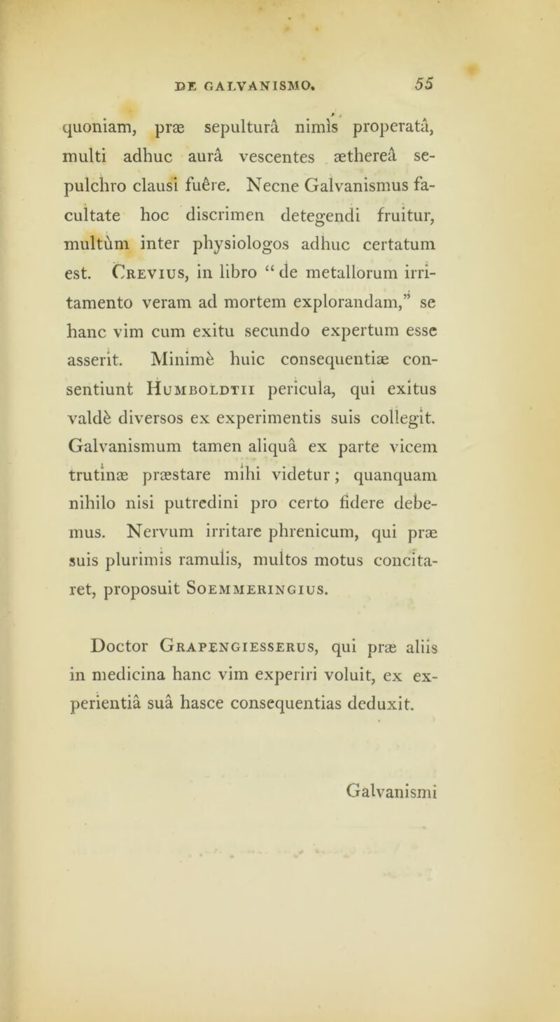 ' 4 quoniam, prae sepultura nimis properata, multi adhuc aura vescentes aetherea se- pulchro clausi fu^re. Necne Galvanismus fa- cultate hoc discrimen detegendi fruitur, multum inter physiologos adhuc certatum est Crevius, in libro “ de metallorum irri- tamento veram ad mortem explorandam,” se hanc vim cum exitu secundo expertum esse asserit. Minimi huic consequentiae con- sentiunt Humboldtii pericula, qui exitus vald^ diversos ex experimentis suis collegit. Galvanismum tamen aliqua ex parte vicem trutinae praestare mihi videtur; quanquam nihilo nisi putredini pro certo fidere debe- mus. Nervum irritare phrenicum, qui prae suis plurimis ramulis, multos motus concita- ret, proposuit SOEMMERINGIUS. Doctor Grapengiesserus, qui prae aliis in medicina hanc vim experiri voluit, ex ex- perientia sua hasce consequentias deduxit. Galvanismi