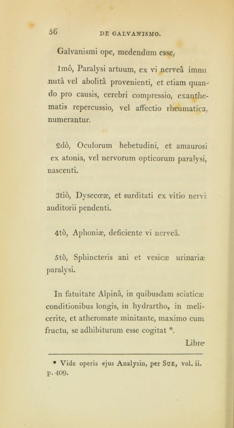 Galvanismi ope, medendum esse, lm6, Paralysi artuum, ex vi nervea immi nuta vel abolita provenienti, et etiam quan- do pro causis, cerebri compressio, exanthe- matis repercussio, vel affectio rheumatica, numerantur. 2do, Oculorum hebetudini, et amaurosi ex atonia, vel nervorum opticorum paralysi, nascenti. 3tio, Dysecoca3, et surditati ex vitio nervr auditorii pendenti. 4to, Aphonia?, deficiente vi nervea. 5t6, Sphincteris ani et vesica? urinaria? paralysi. In fatuitate Alpina, in quibusdam sciatica? conditionibus longis, in hydrartho, in meli- cerite, et atheromate minitante, maximo cum fructu, se adhibiturum esse cogitat *. Libre * Vide operis ejus Analysin, per SuE, vol. ii, p. 409.