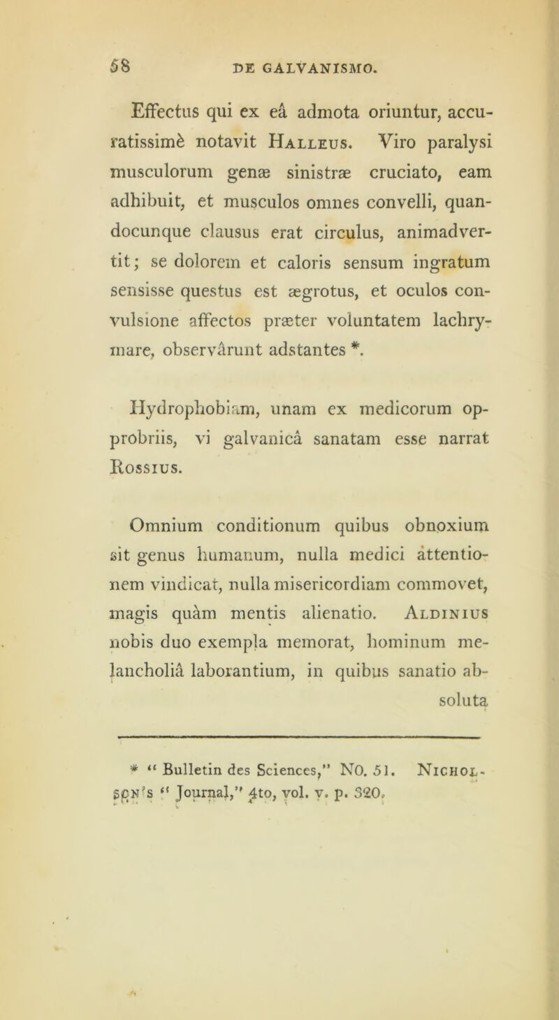 Effectus qui ex ea admota oriuntur, accu- ratissimi notavit Halleus. Viro paralysi musculorum gens sinistrae cruciato, eam adhibuit, et musculos omnes convelli, quan- docunque clausus erat circulus, animadver- tit; se dolorem et caloris sensum ingratum sensisse questus est aegrotus, et oculos con- vulsione affectos prseter voluntatem lachry- mare, observilrunt adstantes *. Hydrophobiam, unam ex medicorum op- probriis, vi galvanica sanatam esse narrat Rossius. Omnium conditionum quibus obnoxium sit genus humanum, nulla medici attentio- nem vindicat, nulla misericordiam commovet, magis quam mentis alienatio. Aldinius nobis duo exempla memorat, hominum me- lancholia laborantium, in quibus sanatio ab- soluta * “ Bulletin des Sciences,” NO. 51. NiCHor,- S|Dn’s “ Journal,*' ^to, vol. y. p. 320,