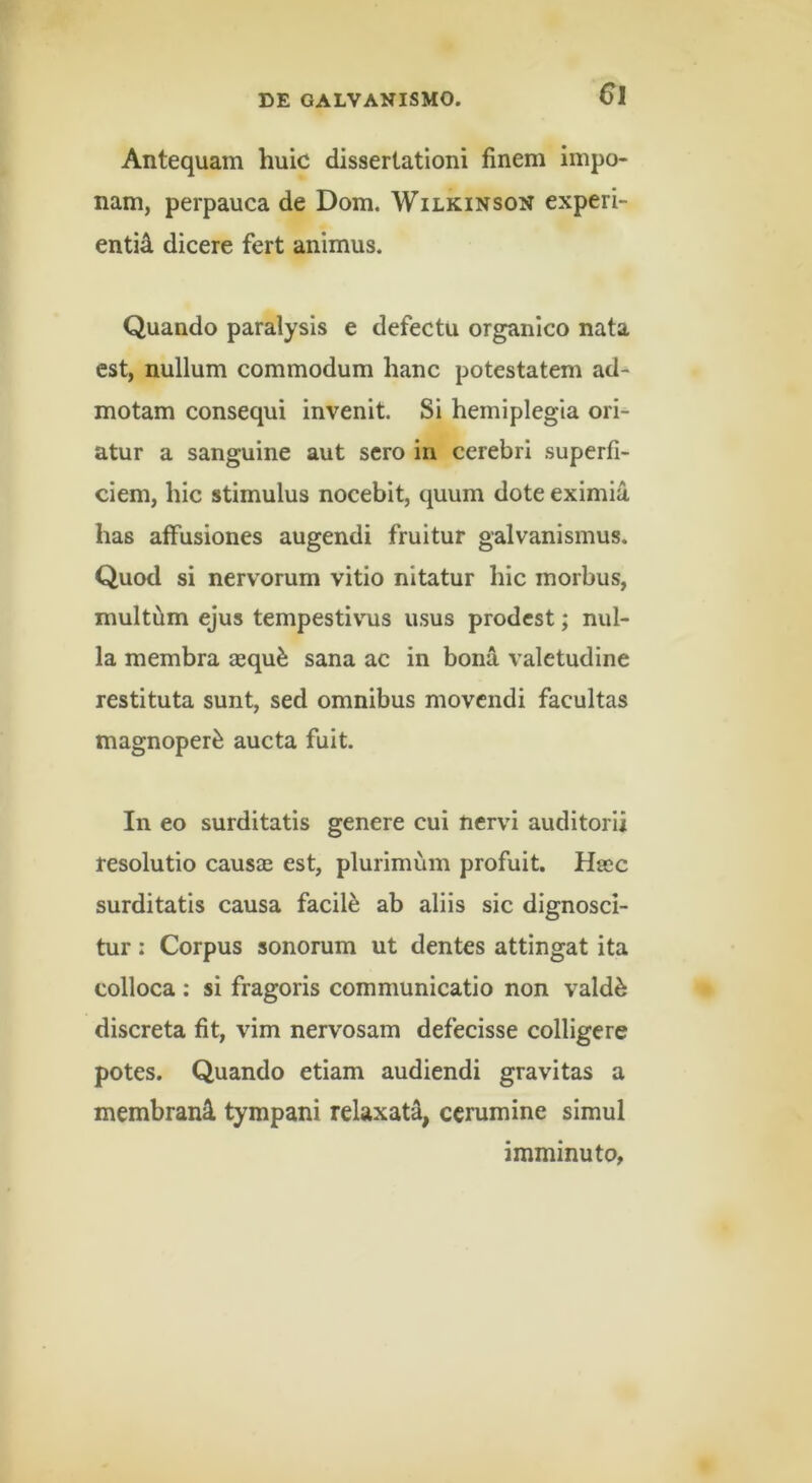 Antequam huic dissertationi finem impo- nam, perpauca de Dom. Wilkinson experi- entid dicere fert animus. Quando paralysis e defectu organico nata est, nullum commodum hanc potestatem ad^ motam consequi invenit. Si hemiplegia ori- atur a sanguine aut sero in cerebri superfi- ciem, hic stimulus nocebit, quum dote eximia has affusiones augendi fruitur galvanismus. Quod si nervorum vitio nitatur hic morbus, multum ejus tempestivus usus prodest; nul- la membra aequ^ sana ac in bona valetudine restituta sunt, sed omnibus movendi facultas magnoper^ aucta fuit. In eo surditatis genere cui nervi auditorii resolutio causae est, plurimum profuit. Haec surditatis causa facili ab aliis sic dignosci- tur : Corpus sonorum ut dentes attingat ita colloca : si fragoris communicatio non vald^ discreta fit, vim nervosam defecisse colligere potes. Quando etiam audiendi gravitas a membrani tympani relaxati, cerumine simul imminuto,