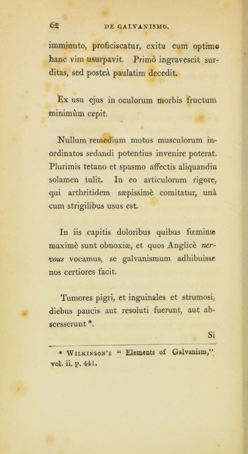 imminuto, proficiscatur, exitu cum optim© hanc vim usurpavit. Prim6 ingravescit sur- ditas, sed postea paulatim decedit. Ex usu ejus in oculorum morbis fructum minimiiin cepit. Nullum remedium motus musculorum in- ordinatos sedandi potentius invenire poterat. Plurimis tetano et spasmo affectis aliquandiu solamen tulit. In eo articulorum rigore, qui arthritidem saspissim^ comitatur, un^ cum strigilibus usus est. In iis capitis doloribus quibus foeminae maximi sunt obnoxiae, et quos Anglic^ ner- mus vocamus, se galvanismum adhibuisse nos certiores facit. Tumores pigri, et inguinales et strumosi, diebus paucis aut resoluti fuerunt, aut ab- scesserunt Si * Wilkinson’s “ Elcwcats of Galvanism,’* vol. ii. p. 441.