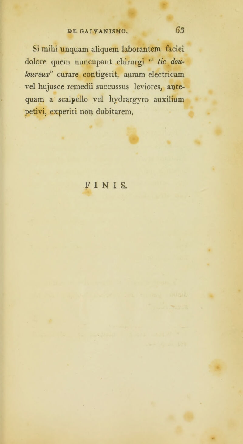 Si mihi unquam aliquem laborantem faciei dolore quem nuncupant chirurgi tic dou- loureux'^ curare contigerit, auram electricam vel hujuscc remedii succussus leviores, ante- quam a scalpello vel hydrargyro auxilium petivi, experiri non dubitarem. FINIS.