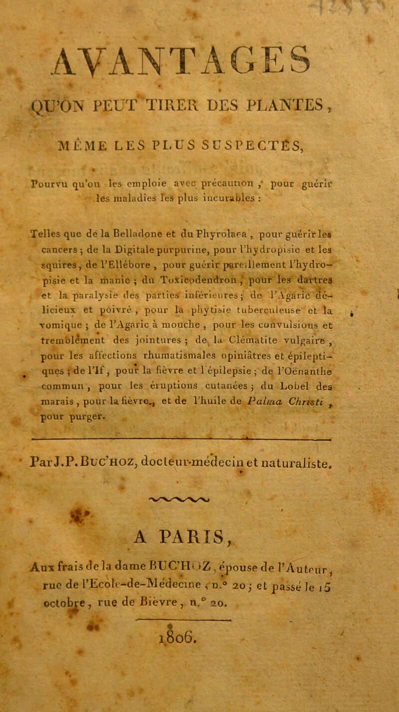 AVANTAGES % • t QU’ON PEUT TIRER DES PLANTES, MÊME LES PLUS SUSPECTÉS, Pourvu qu’ou les emploie avec précaution ,* pour guérir les maladies les plus incurables : Telles que de la Belladone et du Phyrolaea , pour guérir le* cancers; de la Digitale purpurine, pour l’hydropisie et les squires, de l’Ellébore , pour guérir pareillement l’hydro- pisie et la manie ; du Tusicodendron pour les dartres et la paralysie des parties inférieures; de l’A'gjuîô dé- licieux et poivré , pour la phytisie tuberculeuse et la vomique ; de l’Agaric à mouche , pour les convulsions et tremblement des jointures ; de la Clématite vulgaire , pour les affections rhumatismales opiniâtres et épilepti- ques ; de l’If, pour la fièvre et l épilepsie ; de l’Oërianthe commun , pour les éruptions cutanées ; du Lobel des marais , pour la fièvre., et de l’huile de P aima Christl , pour purger. ' ParJ.P.Buc’HOZ, doclein’-mé’deciju et naturaliste, > A PARIS, Aux frais de la dame BUC’H< >Z, épouse de l’Auteur, rue de TEcoIc-de-Médecine , n.° 20; et passé le i5 octobre, rue de Bièvre, n.° 20.