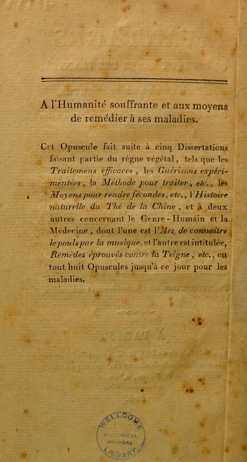 A l'Humanité souffrante et aux moyens de remédier à ses maladies. G et Opuscule fait suite à cinq Dissertations faisant partie du règne végétal, tels que les Traiiemens efficaces , les Guérisons expéri- mentées , la Méthode pour traiter, etc., les Moyens pour rendre fécondes, etc,, Y Histoire naturelle du Thé de la Chine , et à deux aulres concernant le Genre-Humain et la Médecine, dont l’une est Y Tir t de connaître lepoulspar la musique, et l’autre est intitulée, Remèdes éprouvés contre la Teigne , etc., en tout huit Opuscules jusqu’à ce jour pour les maladies.