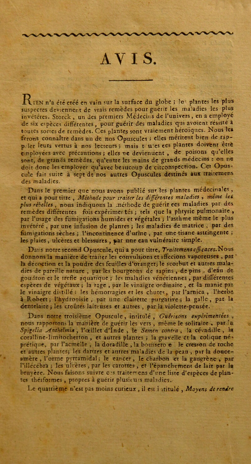 Rien n'a été créé en vain sur la surface du globe ; le' plantes les plus suspectes deviennent de vrais remèdes pour guérir les maladies les plus invétérés. Storck , un des premiers Médecins de l’univers, en a employé de six espèces différentes, pour guérir des maladies qui avoient résisté à toutes sortes de remèdes. Ces plantes sont vraiement héroïques. Nous les ferons connaître dans un de nos Opuscules » elles méritent bien de rap- p 1er leurs vertus à nos lecteurs ; mais t u‘es ces plantes doivfcnt erre employées avec précautions ; elles ve devienuent , de poisons qu’elles sont, de grands remèdes, qu’entre les mains de grands médecins : on ne doit donc les employer qu’avec beaucoup de circonspection. Cet Opus- cule fait suite à sept de nos autres Opuscules destinés aux traitemens des maladies. Dans le premier que nous avons publié sut les plantes médecinales, et qui a pour titre , Méthode pour traiter les différentes maladies , même les plus rébelles , nous indiquons la méthode de guérir ees maladies par des remèdes différentes fois expérimer tés ; tels que la phtysie pulmonaire , par l’usage des fumigations humides et végétales ; l’asthme même le plus invétéré , par une infusion de planres ; les maladies de matrice , par des fumigations sèches ; l’incontinence d’urine , par une tisane astringente ; les plaies, ulcères et blessures , par une eau vulnéraire simple. Dans notre second Opuscule, qui a pour titre, Traitement efficaces.Wous donnons la manière de traiter les convulsions et affectons vaporeuses , pat * la décoction et la poudre des feuilles d’oTanger; le scorbut et autres mala- dies de pareille nature , par les bourgeons de sapins , de pins . d’eau de goudron et le trefle aquatique ; les maladies vénériennes , par différentes espèees de végétaux ; la rage , par le vinaigre ordinaire , et la manie par le vinaigre distillé : les hémorragies et les chutes, par l’arnica , l’herbe à Robert; l’hydrooisie , par une clairette purgative; la galle, par la dentelaire ; les croûtes laiteuses et autres , par la violette-pensée. Dans notre troisième Opuscule, intitulé , Guérisons expérimentées , nous rapportons la manière de guérir les vers , même le solitaire , par la Spigelia udnthelmia , l’oeillet d’Inde , le Semen contra , la cévadille , la coralline-limitocherton , et autres plantes ; la gravelle et la colique né* prétique, par l’acmeile , la doradille , la boussero e le cresson de roche et autres plantes; les dartres et autres maladies de la peau , par la douce- amère , l’orme pyrramidal; le cancer, le charbon et la gangrène , par l’illécébra ; les ulcères, par les carorres, gr l'épanchement de lait par la bruyère. Nous faisons suivre c ‘s traiterions d’une liste d'espèces déplan- tes théifoimcs, propres à guérir plusiturs maladies. Le quatrième n’est pas moins curieux , il est i iritulc , Moyens de rendre