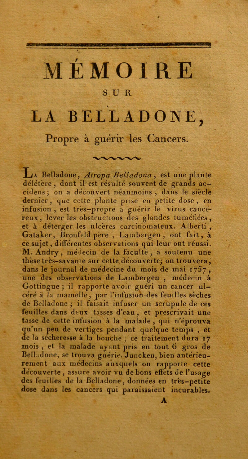 MÉMOIRE S U II LA BELLADONE, Propre à guérir les Cancers. La Belladone, Atropa Belladona , est une plante délétère , dont il est résulté souvent de grands ac— cidens ; on a découvert néanmoins , dans le siècle dernier, que celte plante prise en petite dose, en infusion , est très-propre à guérir le virus cancé- reux, lever les obstructions des glandes tuméfiées, et à déterger les ulcères carcinomateux. Alberli , Gataker, Bronfeld père , Lambergen , ont fait, à ce sujet, différentes observations qui leur ont réussi. M. Andry, iné-Jecin de la faculté, a soutenu une thèse très-savante sur cette découverte; on trouvera, dans le journal de médecine du mois de mai l'jS'j , une des observations de Lambergen , médecin à Gottingue ) il rapporte avoir guéri un cancer ul- céré à Ta mamelle, par l’infusioh des feuilles sèches de Belladone ; il faisait infuser un scrupule de ces feuilles dans deux tasses d’eau , et prescrivait une tasse de cette infusion à la malade , qui n’éprouva qu’un peu de vertiges pendant quelque temps , et de la sécheresse à la bouche ; ce traitement dura 17 mois , et la malade ayant pris en tout (3 gros de BelLdone, se trouva guérie. Junckeu, bien antérieu- rement aux médecins auxquels on rapporte cette découverte, assure avoir vu de bons effets de l’usage des feuilles de la Belladone, données en très-petite dose dans les cancers qui paraissaient incurables. A
