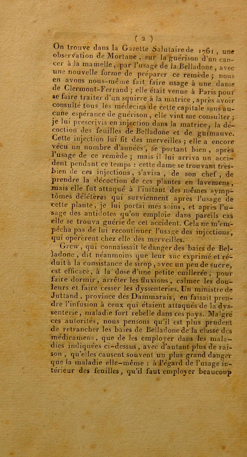 On trouve dans la Gazette Salutaire de i76i une observation de Mortane , sur la Quenson d’un can- cer a la mamelle, par l’usage de la. Belladone , avec une nouvelle forme de préparer ce remède: nous en avons nous-rùême fait faire usage à une dame de Clermont-Ferrand ; elle était venue à Paris pour se taire traiter d’un squirrc à la matrice , après avoir consulté tous les médecins de celle capitale sans au- cune espérance de guérison , elle vint me consulter • je lui prescrivis en injection dans la matrice, la dé- coction des feuilles de Belladone et de guimauve. Celte injection lui fit des merveilles j elle a encore vécu un nombre d’années , se portant bien , après i usage de ce remède ; mais il lui arriva un acci- dent pendant ce temps : cette dame se trouvant très- Inen de ces injections, s’avisa , de son chef , de prendre la décoction de ces plantes en lavemens , juais elle fut attaque à 1 instant des memes symp- tômes délélères qui surviennent après l’usage de cette plante, je lui portai mes soins , et après l’u- sage des antidotes qu’on emploie dans pareils cas elle se trouva guérie de cet accident. Cela ne m’em- pêcha pas de lui recontinuer l’usage des injections, cjui opérèrent chez elle des merveilles. Grcw, qui connaissait ledangerdes baies de Bel- ladone , dit neanmoins que leur suc exprimé et ré- duit a la consistance de sirop , avec un peu de sucre, est efficace, à la dose d’une petite cuillerée, pour faire dormir, arrêter les fluxions , calmer les dou- leurs et faire cesser les dyssenleries. Un ministre de Juttand , province des Dammarais, en faisait pren- dre l’infusion à ceux qui étaient attaqués de la dvs- senterie, maladie fort rebelle dans ces pays. Malgré ces autorités, nous pensons qu’il est plus prudent de retrancher les baies de Belladonede la classe des medicameris, que de les employer dans les mala- dies indiquées ci-dessus, avec d’autant plus de rai- son , qu’elles causent souvent un plus grand danger que la maladie elle—même : à l’égard de l’usage in- térieur des feuilles, qu’il faut employer beaucoup