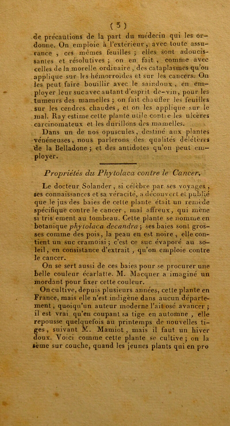 de précautions de la part du médecin qui les or- donne. On emploie à l’extérieur, avec toute assu- rance , ces memes feuilles ; elles sont adoucis- santes et résolutives ; on en fait , comme avec celles de la morelle ordinaire , des cataplasmes qu’on applique sur les hémorroïdes et sur les cancers. On les peut faire bouillir avec le saindoux , en em- ployer leur sucavecautant d’esprit de-vin, pour les tumeurs des mamelles ; on fait chauffer les feuilles sur les cendres chaudes, eL on les applique sur le mal. Ray estime cette plante utile contte les ulcères carcinomateux et les durillons des mamelles. Dans un de nos opuscules, destiné aux plantes vénéneuses, nous parlerons des qualités délétères 'de la Belladone ; et des antidotes qu’on peut em- Propriétés du Phytolacct contre le Cancer. Le docteur Solander , si célèbre par ses voyages , ses connaissances et sa véracité, a découvert et publié que le jus des baies de cette plante était un remède spécifique contre le cancer , mal affreux, qui mène si tris- ement au tombeau. Celte plante se nomme en botanique phytolaca decandra ; ses baies sonL gros- ses comme des pois, la peau en est noire , elle con- tient un suc cramoisi ; c’est ce suc évaporé au so- leil , en consistance d’extrait , qu’on emploie contre le cancer. On se sert aussi de ces baies pour se procurer une belle couleur écarlatle. M. Macquer a imaginé un mordant pour fixer cette couleur. On cultive, depuis plusieurs années, cette plante en France, mais elle n’est indigène dans aucun départe- ment, quoiqu’un auteur moderne l’ail osé avancer; il est vrai qu’en coupant sa tige en automne , elle repousse quelquefois au printemps de nouvelles ti- es , suivant M. Mamiot , mais il faut un hiver oux. Voici comme cette plante se cultive; on la lèmc sur couche, quand les jeunes plants qui en pro