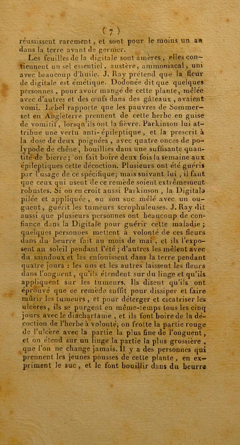 réussissent rarement, et sont pour le moins un an dans la terre avant de germer. Les feuilles de la digitale sont amères, elles con- tiennent un sel essentiel, austère, ammoniacal , uni avec beaucoup d’huile. J. Ray prétend que la fleur de digitale est émétique. Dodonée dit que quelques personnes . pour avoir mangé de cette plante, mêlée avec d’autres et des œufs dans des gâteaux , avaient vomi. Lebel rapporte que les pauvres de Sominer- set en Angleterre prennent de cette herbe en guise de vomitif, lorsqu’ils ont la fièvre. Parkinson lui at- tribue une vertu anti- épileptique , et la prescrit à la dose de deux poignées , avec quatre onces de po- lypode de chêne, bouillies dans une suffisante quan- tité de bierre ; on fait boire deux fois la semaine aux épileptiques cette décoction. Plusieurs ont été guéris par l’usage de ce spécifique; mais suivant lui , il faut que ceux qui usent de ce remède soient extrêmement robustes. -Si on en croit aussi Parkinson , la Digilala pilée et appliquée , ou son suc mêlé avec un ou- guent, guérit les tumeurs scrophuleuses. J. Ray dit aussi que plusieurs personnes ont beaucoup de con- fiance dans la Digitale pour guérir cette maladie y quelques personnes mettent à volonté de ces fleurs dans du beurre fait au mois de mai , et ils l’expo- sent au soleil pendant l’été ; d’autres les mêlent avec du saindoux et les enfouissent dans la terre pendant quatre jours : les uns et les autres laissent les fleurs dans l’onguent, qu’ils étendent sur du linge et qu’ils appliq uent sur les tumeurs. Ils disent qu’ils ont éprû uvé que ce remède suffit pour dissiper et faire mûrir les tumeurs , et pour déterger et cicatriser les ulcères, ils se purgent eu même-temps tous les cinq jours avec le diacliartame , et ils font boire de la dé- coction de l’herbe à volonté; on frotte la partie rouge de l’ulcère avec la partie la plus fine de l’onguent, et on étend sur un linge la partie la plus grossière , que l’on ne change jamais. Il y a des personnes qui prennent les jeunes pousses de celle plante , en ex- priment le suc , et le font bouillir dans du beurre