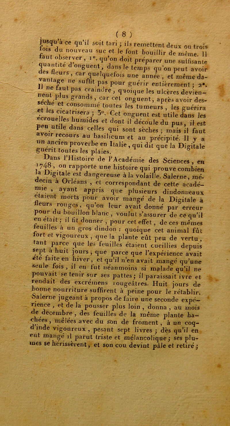 iy.q ce qu’11 suil lari; ''s remettent deux ou trois lois du nouveau suc et le (ont bouillir de même 11 tant observer, f. qu’on doit préparer une sudisante quantité d onguent dans le temps qu'on peut avoir vanm“ ’ Carr?',ellfUef0'S une. • et'même da- II ne f ne suflit pas pour guérir entièrement ; 2*. ripri» Pcis Cl ain( re ; quoique les ulcères devien- Grànd* » cel onguent, après avoir des- sèche et consomme toutes les tumeurs, les guérira érrnS C'Ca,nser? > 3°. Cet onguent est utile dans les Ben nï- CSJhUinidn et dont i! d'cou,edu pus, il est P ie dans celles qui sont sèches ; mais il faut avoir recours au basilmum et au précipité. Il v a un ancien proverbe en Italie , qui dit que la Digilale gnent toutes les plaies. 1 g Dans l’Histoire de l’Académie des Sciences , en 1740 , on rapporte une histoire qui prouve combien a Digitale est dangereuse à la volaille. Salerne, mé- decin a Orléans , et correspondant de cette acadé- mie , ayant appris que plusieurs dindonneaux étaient morts pour avoir mangé de la Digitale à eurs rouges, qu’on leur avait donné par erreur pour du bouillon blanc , voulut s’assurer de ce qu’il en était ; il Ht donner , pour cet effet, de ces memes remîtes a un gros dindon : quoique cet animal fût tort et vigoureux , que la plante eût peu de vertu tant parce que les feuilles étaient cueillies depuis a. 1U1^ jours > gue parce que l’expérience avait •ete faite en hiver, et qu’il n’en avait mangé qu’une seule fois, il en fut néanmoins si malade qu’il ne pouvait se tenir sur ses pattes; il paraissait ivre et rendait des excrémens lougeâtres. Huit jours de bonne nourriture suffirent à peine pour le rétablir, àalerne jugeant à propos de faire une seconde expé- rience , et de la pousser plus loin , donna , au mois de décembre , des feuilles de la meme plante ha- chées , mêlées avec du son de froment, à un coq- d inde vigoureux , pesant sept, livres ; dès qu’il en eut mangé il parut triste et mélancolique; ses plu- mes se hérissèrent, et son cou devint pâle et retiré;