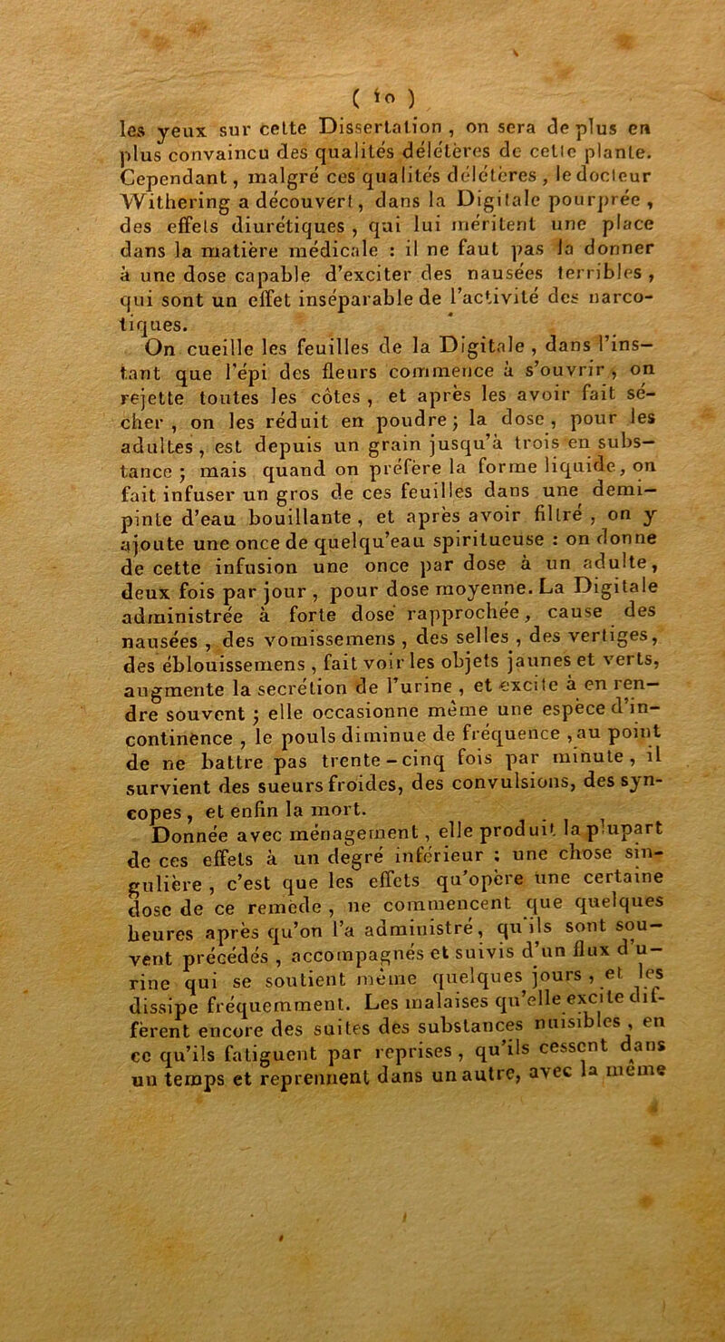 ( ) les yeux sur celte Dissertation, on sera déplus en plus convaincu des qualités délétères de celle plante. Cependant, malgré ces qualités délétères , le docteur Withering a découvert, dans la Digitale pourprée , des effets diurétiques , qui lui méritent une place dans la matière médicale : il ne faut pas la donner à une dose capable d’exciter des nausées terribles , qui sont un effet inséparable de l’activité des narco- tiques. On cueille les feuilles de la Digitale , dans l’ins- tant que l'épi des fleurs commence à s’ouvrir , on rejette toutes les côtes , et après les avoir fait sé- cher, on les réduit en poudre; la dose, pour les adultes, est depuis un grain jusqu’à trois en subs- tance ; mais quand on préféré la forme liquide, on fait infuser un gros de ces feuilles dans une demi- pinte d’eau bouillante , et après avoir filtre , on y ajoute une once de quelqu’eau spiritueuse : on donne de cette infusion une once par dose à un adulte, deux fois par jour , pour dose moyenne. La Digitale administrée à forte dosé rapprochée, cause des nausées , des vomissemeris , des selles , des vertiges, des éblouissemens , fait voir les objets jaunes et verts, augmente la sécrétion de 1 urine , et excite a en i en— dre souvent ; elle occasionne meme une espèce d’in- continence , le pouls diminue de fréquence ,au point de ne battre pas trente-cinq fois par minute, il survient des sueurs froides, des convulsions, des syn- copes , et enfin la mort. Donnée avec ménagement, elle produit la plupart de ces effets à un degré inférieur : une chose sin- gulière , c’est que les effets qu’opère une certaine dose de ce remède , ne commencent que quelques heures après qu’on l’a administré, qu ils sont sou- vent précédés , accompagnés et suivis d’un flux d u- rine qui se soutient même quelques jours , et les dissipe fréquemment. Les malaises qu’elle excite dif- fèrent encore des suites des substances nuisibles , en ce qu’ils fatiguent par reprises, qu’ils cessent dans un temps et reprennent dans un autre, avec la meme