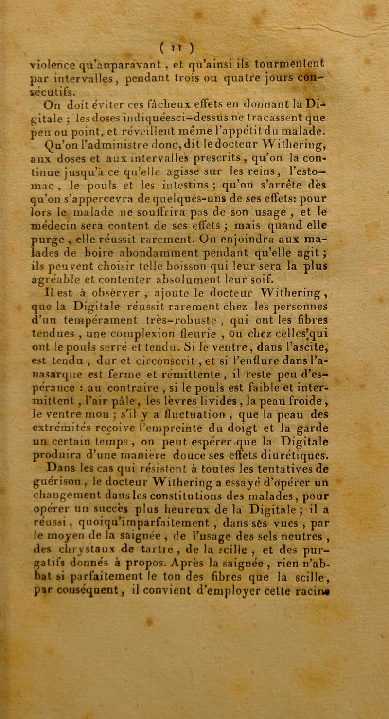 ( ) violence qu’auparavant , et qu’ainsi ils tourmentent par intervalles, pendant trois ou quatre jours con- sécutifs. On doit éviter ces fâcheux effets en donnant la Di- gitale ) les doses indiquéesci-dessus ne tracassent que peu ou point, et réveillent même l’appétit du malade. Qu’on l’administre donc,dit ledocteur Withering, aux doses et aux intervalles prescrits, qu’on la con- tinue jusqu’à ce qu’elle agisse sur les reins, l’esto- mac , le pouls et les intestins ) qu’on s’arrête dès qu’on s’appercevra de quelques-uns de ses effets: pour lors le malade ne souffrira pas de son usage , et le médecin sera content de ses effets ) mais quand elle purge , elle réussit rarement. On enjoindra aux ma- lades de boire abondamment pendant qu’elle agit j ils peuvent choisir telle boisson qui leur sera la plus agréable et contenter absolument leur soif. II est à observer, ajoute le docteur Withering, que la Digitale réussit rarement chez les personnes d’un tempérament très-robuste , qui ont les fibres tendues , une complexion fleurie , ou chez celles[qui ont le pouls serré et tendu. Si le ventre, dans l’ascite, est tendu , dur et circonscrit, et si l’enflure dans l’a- nasarque est ferme et rémittente, il reste peu d’es- pérance : au contraire , si le pouls est faible et inter- mittent , l’air pâle, les lèvres livides , la peau froide , le ventre mou • s’il y a fluctuation , que la peau des extrémités reçoive l’empreinte du doigt et la garde un certain temps , on peut espérer que la Digitale produira d’une manière douce ses effets diurétiques. Dans les cas qui résistent à toutes les tentatives de guérison , le docteur Withering a essayé d’opérer un changement dans les constitutions des malades, pour opérer un succès plus heureux de la Digitale j il a réussi, quoiqu’imparfnitement , dans ses vues , par le moyen de la saignée , de l’usage des sels neutres , des chrystaux de tartre, de la scille , et des pur- gatifs donnés à propos. Après la saignée , rien n’ab- bat si parfaitement le ton des fibres que la scille, par conséquent, il convient d’employer cette racin*