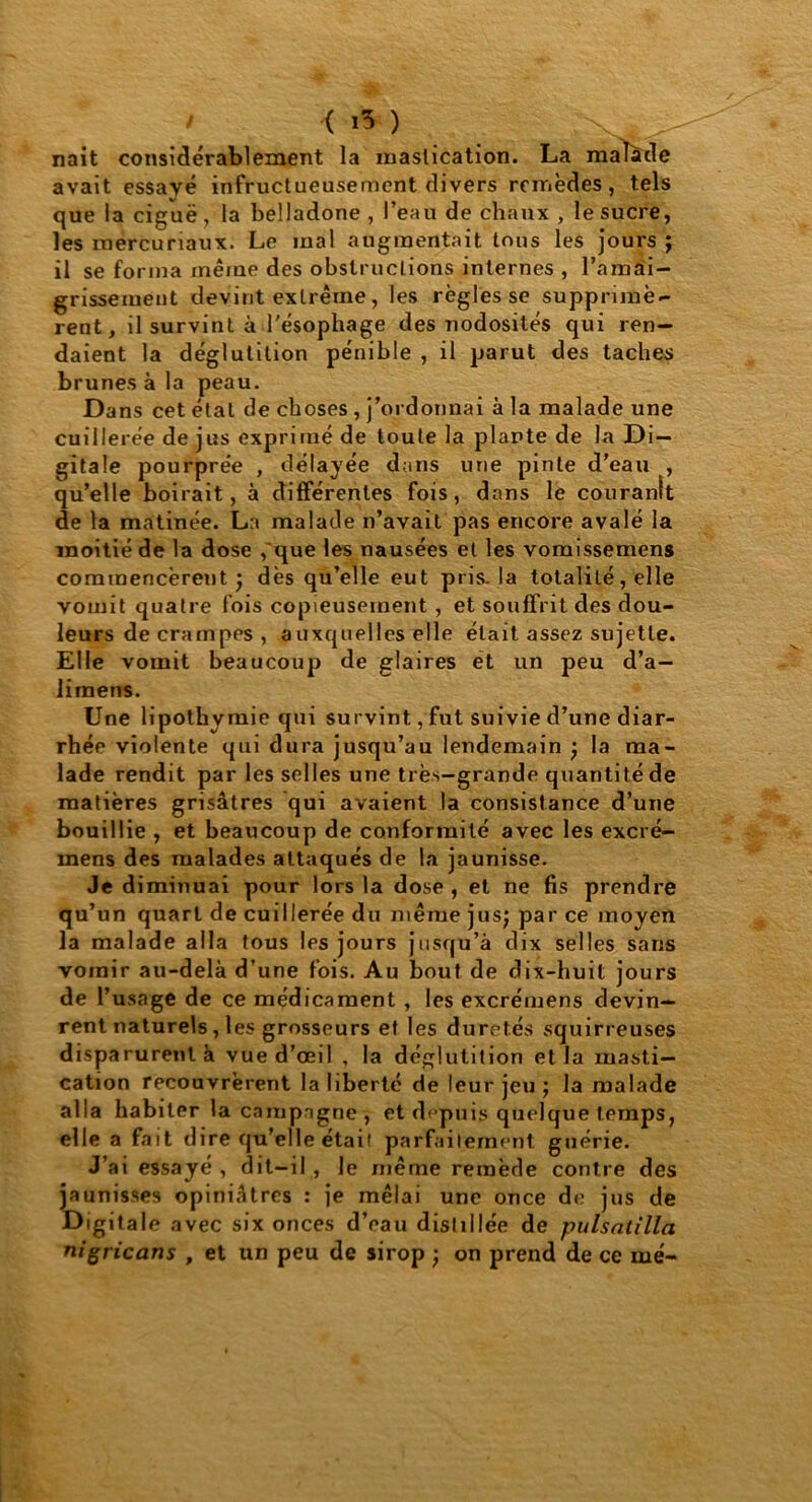 < i5 ) naît considérablement la mastication. La malade avait essayé infructueusement divers remèdes, tels que la ciguë, la belladone , l’eau de chaux , le sucre, les mercuriaux. Le mal augmentait tous les jours ; il se forma même des obstructions internes , l’amai- grissement devint extrême, les règles se supprimè- rent, il survint à l'ésophage des nodosités qui ren- daient la déglutition pénible , il parut des taches brunes à la peau. Dans cet état de choses , j’ordonnai à la malade une cuillerée de jus exprimé de toute la plante de la Di- gitale pourprée , délayée dans une pinte d'eau , qu’elle boirait, à différentes fois, dans le couranît de la matinée. La malade n’avait pas encore avalé la moitié de la dose ,'que les nausées et les vomissemens commencèrent; dès qu’elle eut pris, la totalité, elle vomit quatre fois copieusement , et souffrit des dou- leurs de crampes, auxquelles elle était assez sujette. Elle vomit beaucoup de glaires et un peu d’a— liinens. Une lipothymie qui survint, fut suivie d’une diar- rhée violente qui dura jusqu’au lendemain ; la ma- lade rendit par les selles une très-grande quantité de matières grisâtres qui avaient la consistance d’une bouillie , et beaucoup de conformité avec les excré- mens des malades attaqués de la jaunisse. Je diminuai pour lors la dose, et ne fis prendre qu’un quart de cuillerée du même jus; par ce moyen la malade alla tous les jours jusqu’à dix selles sans vomir au-delà d’une fois. Au bout de dix-huit jours de l’usage de ce médicament , les excrémens devin- rent naturels, les grosseurs et les duretés squirreuses disparurent à vue d’œil , la déglutition et la masti- cation recouvrèrent la liberté de leur jeu ; la malade alla habiter la campagne, et depuis quelque temps, elle a fait dire qu’elle était parfaitement guérie. J’ai essayé , dit-il , le même remède contre des jaunisses opiniâtres : je mêlai une once de jus de Digitale avec six onces d’eau distillée de pulsatilla nigricans , et un peu de sirop ; on prend de ce me-