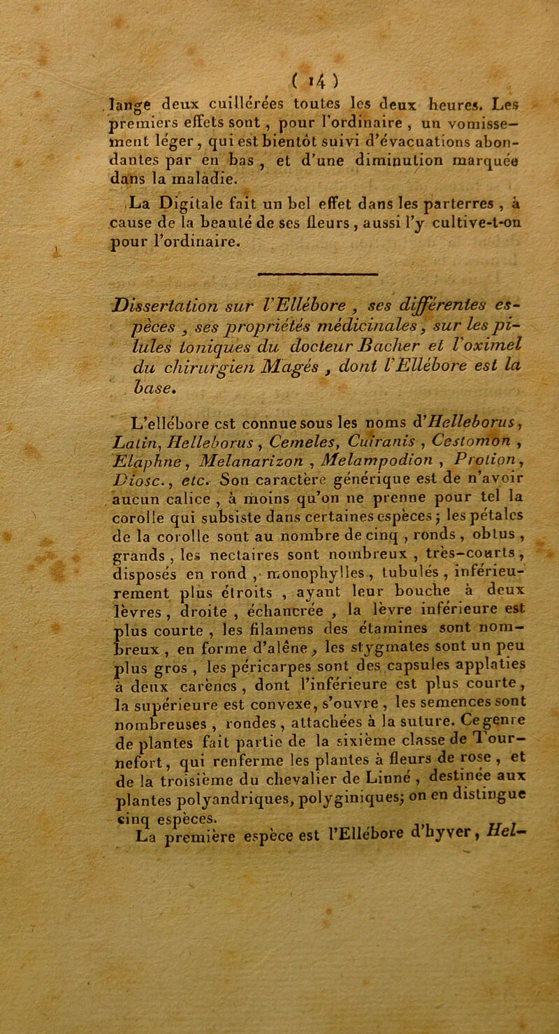 ( *4 ) lange deux cuillerées toutes les deux heures. Les premiers effets sont, pour l’ordinaire , un vomisse- ment léger, qui est bientôt suivi d’évacuations abon- dantes par en bas , et d’une diminution marquée dans la maladie. La Digitale fait un bel effet dans les parterres , à cause de Ta beauté de ses lleurs , aussi l’y cultive-t-on pour l’ordinaire. Dissertation sur VEllébore , ses différentes es- pèces , ses propriétés médicinales, sur les pi- lules ioniques du docteur Bâcher et Voximel du chirurgien JMagés , dont l Ellébore est la base. L’ellébore est connue sous les noms d'Helleborus, Latin, Helleborus , Cemeles, Cuiranis , Cestomon , Elaphne, Melanarizon , Melampodion , Protion, Diosc., etc. Son caractère générique est de n’avoir aucun calice , à moins qu’on ne prenne pour tel la corolle qui subsiste dans certaines espèces j les pétales de la corolle sont au nombre de cinq , ronds , obtus , grands, les nectaires sont nombreux , très-courts, disposés en rond , monophylles, tubulés , inférieu- rement plus étroits , ayant leur bouche à deux lèvres , droite , échancree , la lèvre inférieure est plus courte , les filamens des étamines sont nom- breux , en forme d’alêne, les stÿgmates sont un peu plus gros , les péricarpes sont des capsules applaties à deux carènes , dont l’inferieure est plus courte, la supérieure est convexe, s’ouvre , les semences sont nombreuses , rondes , attachées à la suture. Ce genre de plantes fait partie de la sixième classe de Tour- nefort, qui renferme les plantes à fleurs de rose , et de la troisième du chevalier de Linné , destinée aux plantes polyandriques, polyginiques; on en distingue cinq espèces. La première espèce est l’Ellébore d byver, i/eZ—