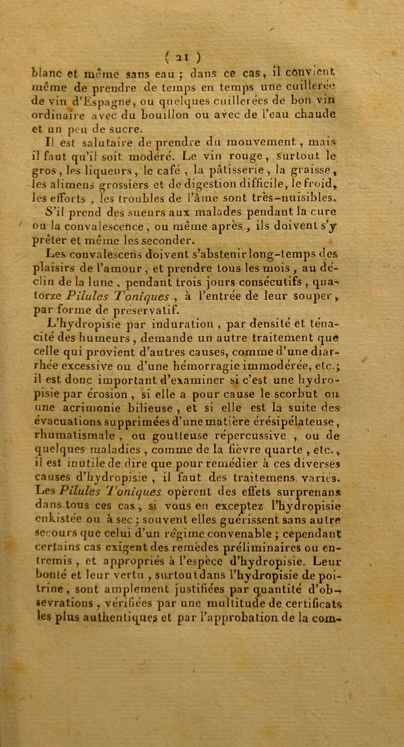 ( 2Ï ) blanc et meme sans eau ; clans ce cas, il convient même de prendre de temps en temps une cuillerée de vin d’Espagne, ou quelques cuillerées de bon vin ordinaire avec du bouillon ou avec de l’eau chaude et un peu de sucre. Il est salutaire de prendre du mouvement, mai» il faut qu’il soit modéré. Le vin rouge, surtout le gros, les liqueurs, le café , la pâtisserie, la graisse, les alimens grossiers et de digestion difficile, le froid,, les efforts , les troubles de l’âme sont très-nuisibles. ■S’il prend des sueurs aux malades pendant la cure ou la convalescence, ou même après , ils doivent s’y prêter et même les seconder. Les convalescens doivent s’abstenir long-temps des plaisirs de l’amour , et prendre tous les mois , au dé- clin de la lune , pendant trois jours consécutifs , qua- torze Pilules Toniques , à l'entrée de leur souper, par forme de préservatif. L’hydropisie par induration , par densité et téna- cité des humeurs , demande un autre traitement que celle qui provient d’autres causes, comme d’une diar- rhée excessive ou d’une hémorragie immodérée, etc.;, il est donc important d’examiner si c’est une hydro- pisie par érosion , si elle a pour cause le scorbut ou une acrimonie bilieuse , et si elle est la suite des- évacuations supprimées d’une matière érésipélateuse, rhumatismale , ou goutteuse répercussive , ou de quelques maladies , comme de la fièvre quarte , etc., il est inutile de dire que pour remédier à ces diverses causes d’hydropisie , il faut des traitemens variés. Les Pilules Toniques opèrent des effets surprenans dans tous ces cas , si vous en exceptez Fhydropisie enkistée ou à sec ; souvent elles guérissent sans autre secours que celui d’un régime convenable ; cependant certains cas exigent des remèdes préliminaires ou en- tremis , et appropriés à l’espèce d’hydropisie. Leur bonté et leur vertu , surtoutdans l’hydropisie de poi- trine, sont amplement justifiées par quantité d’ob- sevrations , vérifiées par une multitude de certificats les plus authentique? et par l’approbation de la coin-