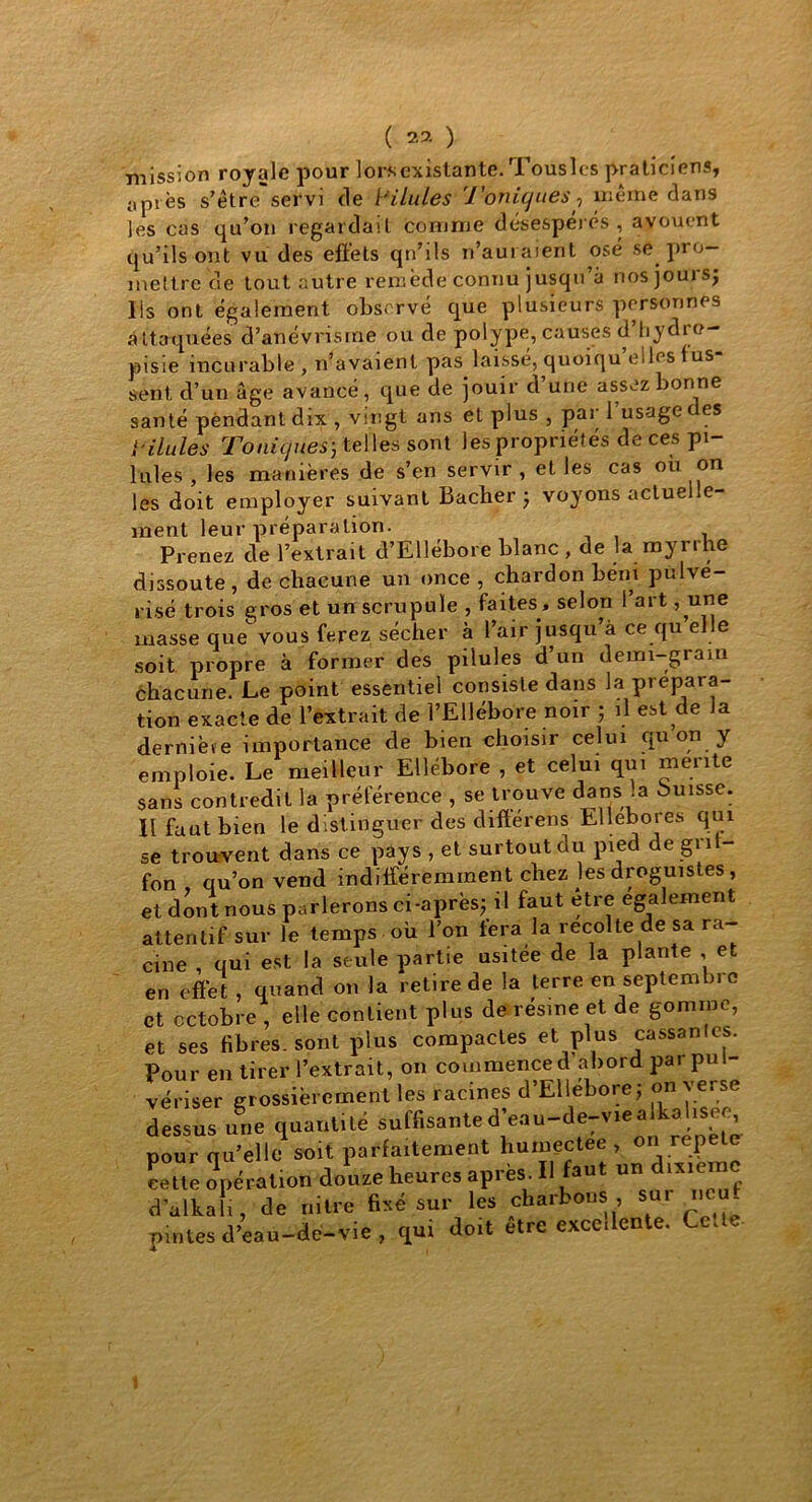 mission royale pour lors existante. Tousles praticiens, îipt ès s’être servi de Pilules 'Toniques, même dans les cas qu’on regardait comme désespérés , avouent qu’ils ont vu des effets qn’ils n’aui aient osé se pro- mettre de tout autre remède connu jusqu’à nosjours; Ils ont également observé que plusieurs personnes attaquées d’anévrisme ou de polype, causes d’hydre- pisie incurable, n’avaient pas. laissé, quoiqu’elles fus- sent d’un âge avancé, que de jouir d une assez bonne santé pendant dix , vingt ans et plus , pai 1 usage es } ulules Toniques; telles sont les propriétés de ces pi- lules , les manières de s’en servir , et les cas ou on les doit employer suivant Bâcher ; voyons actuelle- ment leur préparation. Prenez de l’extrait d’Ellébore blanc , de la myrrhe dissoute, de chacune un once , chardon béni pulvé- risé trois gros et un scrupule , faites, selon l’art, une masse que vous ferez sécher à l’air jusqu à ce qu el e soit propre à former des pilules d un demi-gram éhacune. Le point essentiel consiste dans la prépara- tion exacte de l’extrait de l’Ellébore noir ; il est de la derniète importance de bien choisir celui qu on y emploie. Le meilleur Ellébore , et celui qui mente sans contredit la préférence , se trouve dans a Puisse. Il faut bien le distinguer des diftérens Ellébores qui se trouvent dans ce pays , et surtout du pied de gn - fon qu’on vend indifféremment chez les droguistes, et dont nous parlerons ci-après; il faut être également attentif sur le temps où l’on fera la recolle de sa ra- cine , qui est la seule partie usitee de la plante , et en effet , quand on la retire de la terre en septembre et octobre, elle contient plus de résine et de gomme, et ses fibres, sont plus compactes et plus cassantes. Pour en tirer l’extrait, on commence d abord pai pul- vériser grossièrement les racines d’Ellébore; on verse dessus une quantité suffisanted’eau-de-viealkahsee pour qu’elle soit parfaitement humectee , on répété cette opération douze heures après. Il faut un dixième dalkali, de mire fixé sur les charbons sur neuf pintes d’eau-de-vie, qui doit etre excellente. Cette- 1
