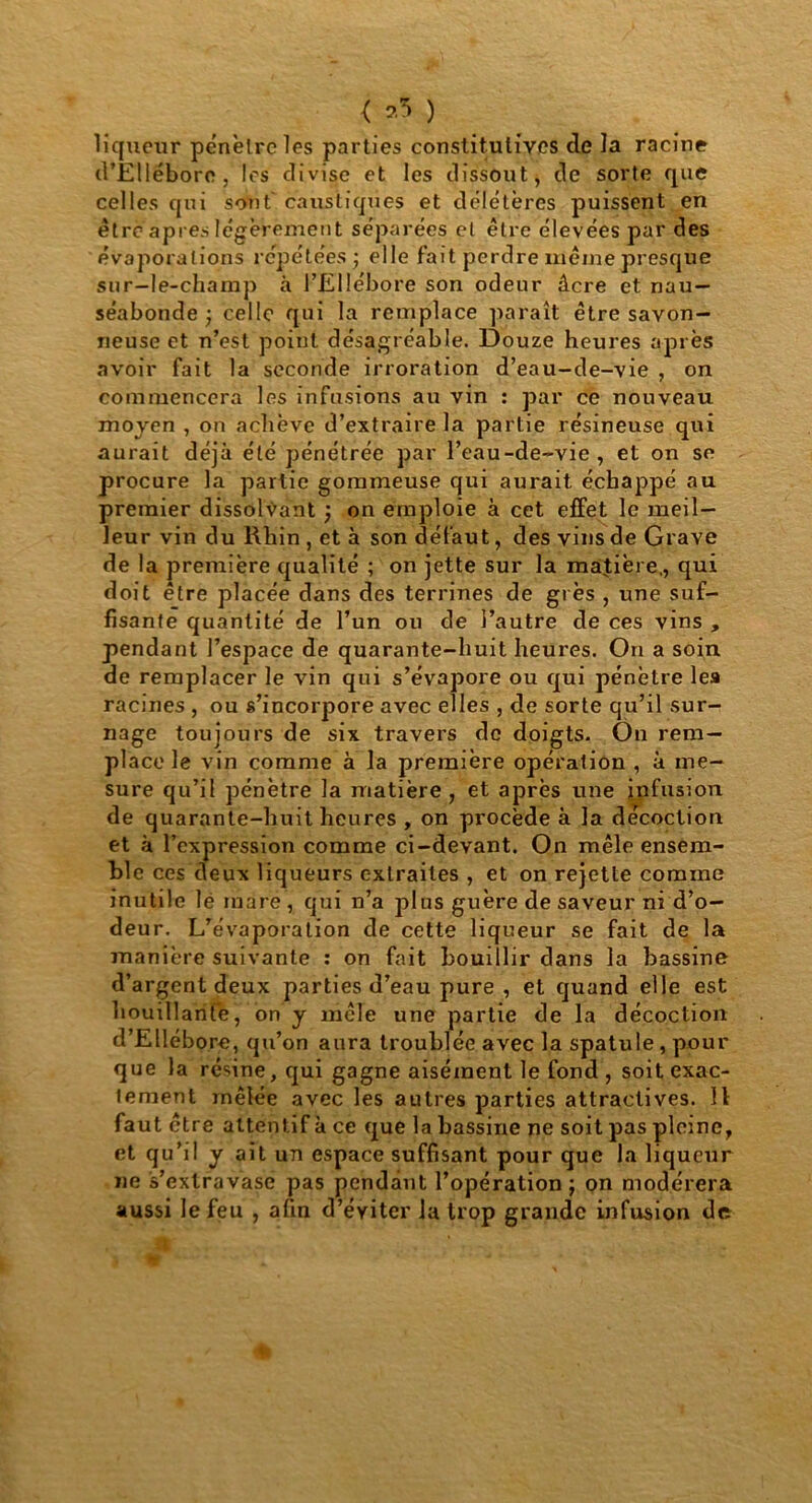 < *5 ) liqueur pénètre les parties constitutives de la racine d’Ellébore , les divise et les dissout, de sorte que celles qui sont caustiques et délétères puissent en être apres légèrement séparées et être élevées par des évaporations répétées ; elle fait perdre meme presque sur-le-champ à l’Ellébore son odeur âcre et nau- séabonde -, celle qui la remplace paraît être savon- neuse et n’est point désagréable. Douze heures après avoir fait la seconde irroration d’eau-de-vie , on commencera les infusions au vin : par ce nouveau moyen , on achève d’extraire la partie résineuse qui aurait déjà été pénétrée par l’eau-de-vie, et on se procure la partie gommeuse qui aurait échappé au premier dissolvant } on emploie à cet effet le meil- leur vin du Rhin , et à son défaut, des vins de Grave de la première qualité ; on jette sur la matière,, qui doit être placée dans des terrines de grès , une suf- fisante quantité de l’un ou de l’autre de ces vins , pendant J’espace de quarante-huit heures. On a soin de remplacer le vin qui s’évapore ou qui pénètre lea racines , ou s’incorpore avec elles , de sorte qu’il sur- nage toujours de six travers de doigts. Ou rem- place le vin comme à la première opération , à me- sure qu’il pénètre la matière, et après une infusion de quarante-huit heures , on procède à la décoction et à l’expression comme ci-devant. On mêle ensem- ble ces deux liqueurs extraites , et on rejette comme inutile lé mare , qui n’a plus guère de saveur ni d’o- deur. L’évaporation de cette liqueur se fait de la manière suivante : on fait bouillir dans la bassine d’argent deux parties d’eau pure , et quand elle est bouillante, on y mêle une partie de la décoction d’Ellébore, qu’on aura troublée avec la spatule, pour que la résine, qui gagne aisément le fond , soit exac- tement mêlée avec les autres parties attractives. 11 faut être attentif à ce que la bassine ne soit pas pleine, et qu’il y ait un espace suffisant pour que la liqueur ne s’extravase pas pendant l’opération ; on modérera aussi le feu , afin d’éyiter la trop grande infusion de