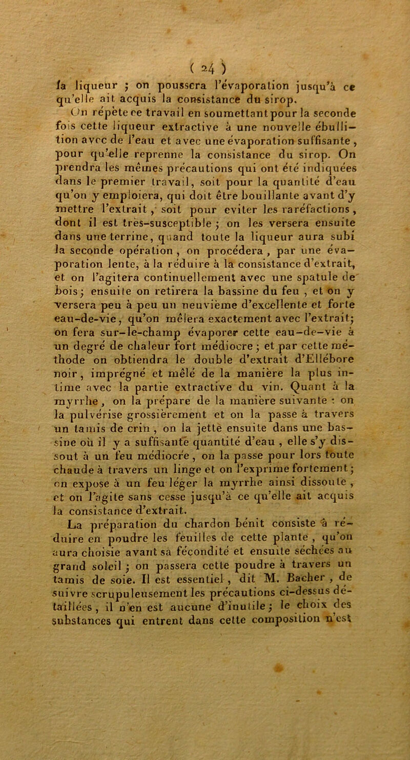 ( *4 ) /a liqueur ; on poussera l'évaporation jusqu’à ce qu’elle ait, acquis la consistance du sirop. On répète ce travail en soumettantpour la seconde fois cette liqueur extractive à une nouvelle ébulli- tion avec de l’eau et avec une évaporation suffisante , pour qu’elle reprenne la consistance du sirop. On prendra les mêmes précautions qui ont été indiquées dans le premier travail, soit pour la quantité d’eau qu’on y emploiera, qui doit être bouillante avant d’y mettre l’extrait , soit pour éviter les raréfactions , dont il est très-susceptible; on les versera ensuite dans une terrine, quand toute la liqueur aura subi la seconde opération , on procédera , par une éva- poration lente, à la réduire à la consistance d’extrait, et on l’agitera continuellement avec une spatule de bois; ensuite on retirera la bassine du feu , et on y ■versera peu à peu un neuvième d’excellente et forte eau-de-vie, qu’on mêlera exactement avec l’extrait; on fera sur-le-champ évaporer cette eau-de-vie à un degré de chaleur fort médiocre ; et par cette mé- thode on obtiendra le double d’extrait d’EUébore noir, imprégné et mêlé de la manière la plus in- time avec la partie extractive du vin. Quant à la myrrhe, on la prépare de la manière suivante : on la pulvérise grossièrement et on la passe à travers un tamis de crin , on la jette ensuite dans une bas- sine où il y a suffisante quantité d’eau , elle s’y dis- sout à un feu médiocre , on la passe pour lors toute chaude à travers un linge et on l’exprime fortement ; en expose à un feu léger la myrrhe ainsi dissoute, et on l’agite sans cesse jusqu’à ce qu’elle ait acquis la consistance d’extrait. La préparation du chardon bénit consiste -a ré- duire en poudre les feuilles de cette plante, qu’on aura choisie avant sa fécondité et ensuite séchées au grand soleil ; on passera cette poudre à travers un tamis de soie. Il est essentiel , dit M. Bâcher , de suivre scrupuleusement les précautions ci-dessus dé- taillées , il n’en est aucune d’inutile; le choix des suhstances qui entrent dans celte composition nest