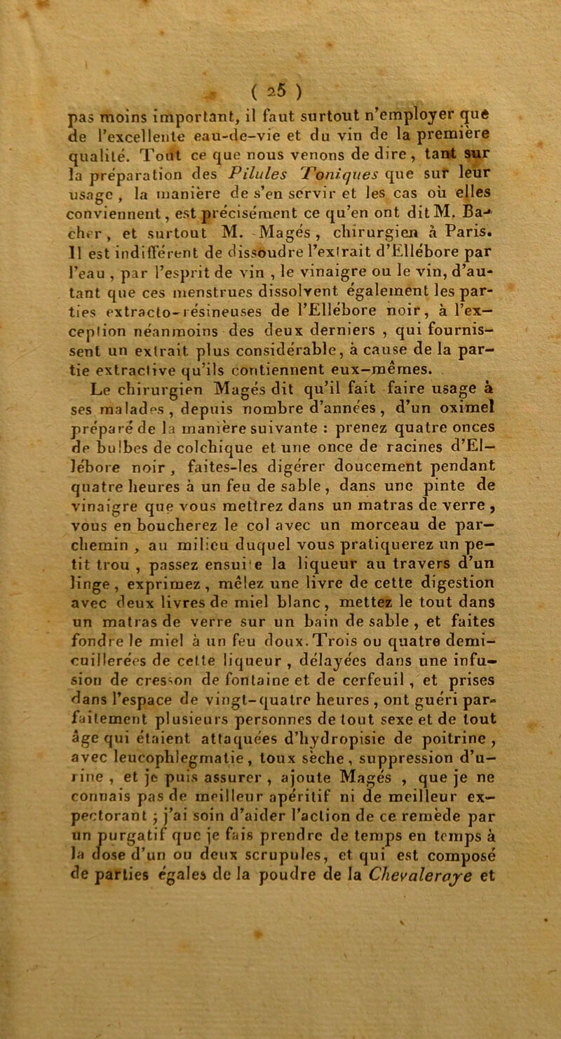 pas moins important, il faut surtout n’employer que de l’excellente eau-de-vie et du vin de la première qualité. Tout ce que nous venons de dire, tant sur la préparation des Pilules Toniques que sut leur usage , la manière de s’en servir et les cas où elles conviennent, est précisément ce qu’en ont ditM. Ba-* cher, et surtout M. Magés, chirurgien à Paris. Il est indifférent de dissoudre l’exlrait d’EUébore par l’eau , par l’esprit de vin , le vinaigre ou le vin, d’au- tant que ces menstrues dissolvent également les par- ties extracto-résineuses de l’Ellébore noir, à l’ex- ception néanmoins des deux derniers , qui fournis- sent un extrait plus considérable, à cause de la par- tie extractive qu’ils contiennent eux-mêmes. Le chirurgien Magés dit qu’il fait faire usage à ses malades, depuis nombre d’années, d’un oximel préparé de la manière suivante : prenez quatre onces de bulbes de colchique et une once de racines d’El— lébore noir , faites-les digérer doucement pendant quatre heures à un feu de sable, dans une pinte de vinaigre que vous mettrez dans un matras de verre , vous en boucherez le col avec un morceau de par- chemin , au milieu duquel vous pratiquerez un pe- tit trou , passez ensui e la liqueur au travers d’un linge, exprimez , mêlez une livre de cette digestion avec deux livres de miel blanc, mettez le tout dans un matras de verre sur un bain de sable , et faites fondre le miel à un feu doux.Trois ou quatre demi- cuillerées de cette liqueur , délayées dans une infu- sion de cresson de fontaine et de cerfeuil , et prises dans l’espace de vingt-quatre heures , ont guéri par- faitement plusieurs personnes de tout sexe et de tout âge qui étaient attaquées d’hydropisie de poitrine, avec leucophlegmatie, toux sèche, suppression d’u- rine , et je puis assurer , ajoute Magés , que je ne connais pas de meilleur apéritif ni de meilleur ex- pectorant ; j’ai soin d’aider l’action de ce remède par un purgatif que je fais prendre de temps en temps à la dose d’un ou deux scrupules, et qui est composé de parties égales de la poudre de la Clievaleroje et