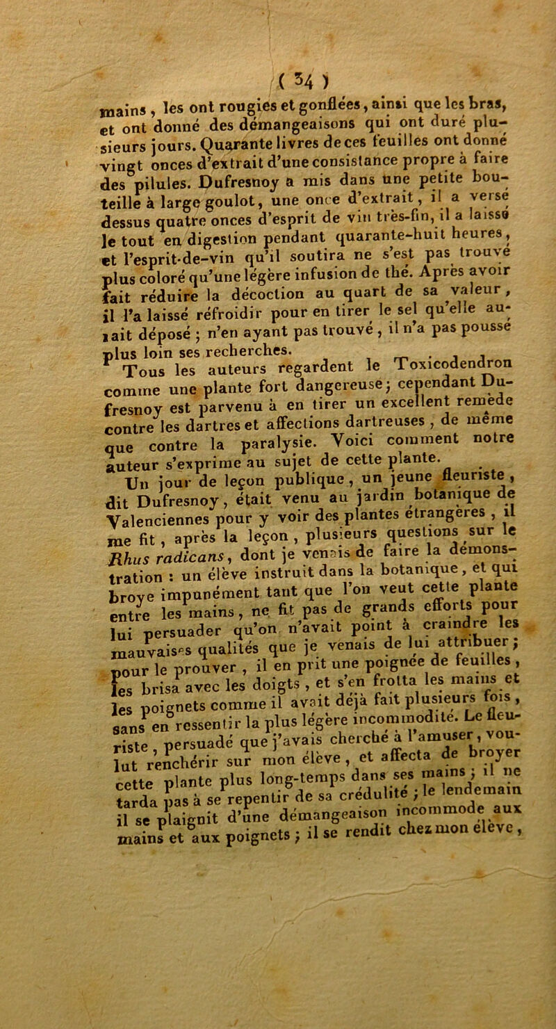 tnains , les ont rougies et gonflées, ainsi que les bras, et ont donné des démangeaisons qui ont duré plu- sieurs jours. Quarante livres de ces feuilles ont donné vingt onces d’extrait d’une consistance propre à faire des pilules. Dufresnoy a mis dans une petite bou- teille à large goulot, une once d’extrait, il a verse dessus quatre onces d’esprit de vin très-fin, il a laissa ]e tout en digestion pendant quarante-huit heures, et l’esprit-de-vin qu’il soutira ne s’est pas trouve plus coloré qu’une légère infusion de thé. Apres avoir fait réduire la décoction au quart de sa valeur , il -l’a laissé réfroidir pour en tirer le sel quelle au- jait déposé ; n’en ayant pas trouvé , il n’a pas pousse plus loin ses recherches. . , , Tous les auteurs regardent le Toxicodendron comme une plante fort dangereuse j cependant Du- fresnoy est parvenu à en tirer un excellent remede contre les dartres et affections dartreuses , de meme que contre la paralysie. Yoici comment notre auteur s’exprime au sujet de cette plante. Un jour de leçon publique , un jeune fleuriste , dit Dufresnoy, était venu au jardin botanique de Valenciennes pour y voir des plantes étrangères , 1 me fit , après la leçon , plusieurs questions sur le Mus radicans, dont je venais de faire la démons- ♦ration : un élève instruit dans la botanique, et qui broyé impunément tant que l’on veut cette plante entre les mains, ne fit pas de grands efforts pour lui persuader qu’on n’avait point a craindre les mauvaises qualités que je venais de lui attribuer; pour le prouver , il en prit une poignce de feuilles , L brisa1 avec les doigts , et s en frotta les mains et les poignets comme il avait déjà fait plusieurs fois , sans^n ressentir la plus légère incommodité. Le fleu- riste persuadé que j’avais cherche a 1 amuser, vou- lut Venchérir sur mon élève , et affecta de broyer cette plante plus long-temps dan, ses ”^1' tarda pas à se repentir de sa crédulité , le lendemain Il ae plaignit d’une démangeaison incommode aux mains*et aux poignets ; il se rendit chex mon eleve,