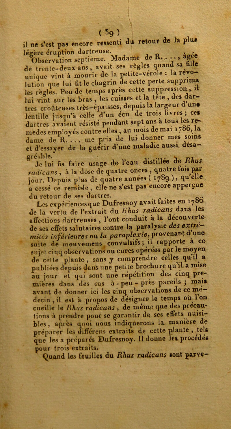 il ne s’est pas encore ressenti du retour de la plu» légère éruption dartreuse. , Observation septième. Madame de K. . y , âge de trente-deux ans, avait ses réglés quand sa fille unique vint à mourir de la petite-verole : la révo- lution nue lui fit le chagrin de cette perte supprima les régies. Peu de temps apres cette suppression, il lui vint sur les bras , les cuisses et la tete , des dar- tres croûtcuses très-épaisses, depuis la largeur d un» lentille jusqu’à celte d’un écu de trois livres; ce» dartres avaient résisté pendant sept ans a tous le» re- mèdes employés contre elles, au mois de mai i7bb, la dame de R me pria de lui donner mes soins et d’essayer de la guérir d’une maladie aussi desa- ^ Je lui fis faire usage de l’eau distillée de Rhus radicans , à la dose de quatre onces , quatre lois par jour. Depuis plus de quatre années ( 1709), quelle a cessé ce remède , elle ne s’est pas encore appergue du retour de ses dartres. . Les expériences que Dufresnoy avait faites en 17 de la verlu de l’extrait du Rhus radicans dans les affections dartreuses , l’ont conduit à la decouverte de ses effets salutaires contre la paralysie des extré- mités inférieures o* la paraplexie, provenant dune suite de mouvemens convulsifs ; il rapporte a ce sujet cinq observations ou cures opérées par le moyen de celte plante, sans y comprendre celles qu il a publiées depuis dans une petite brochure qu il a mise au jour et qui sont une répétition des cinq pre- mières dans des cas à-peu-près pareils j mais avant de donner ici les cinq observations de ce mé- decin , il est à propos de désigner le temps où, 1 on cueille le Rhus radicans , de même que des précau- tions à prendre pour se garantir de ses effets nuisi- bles, après quoi nous indiquerons la manière de préparer les différens extraits de cette plante , tels que les a préparés Dufresnoy. 11 donne les procédés pour trois extraits. Quand les feuilles du Rhus radicans sont parve-