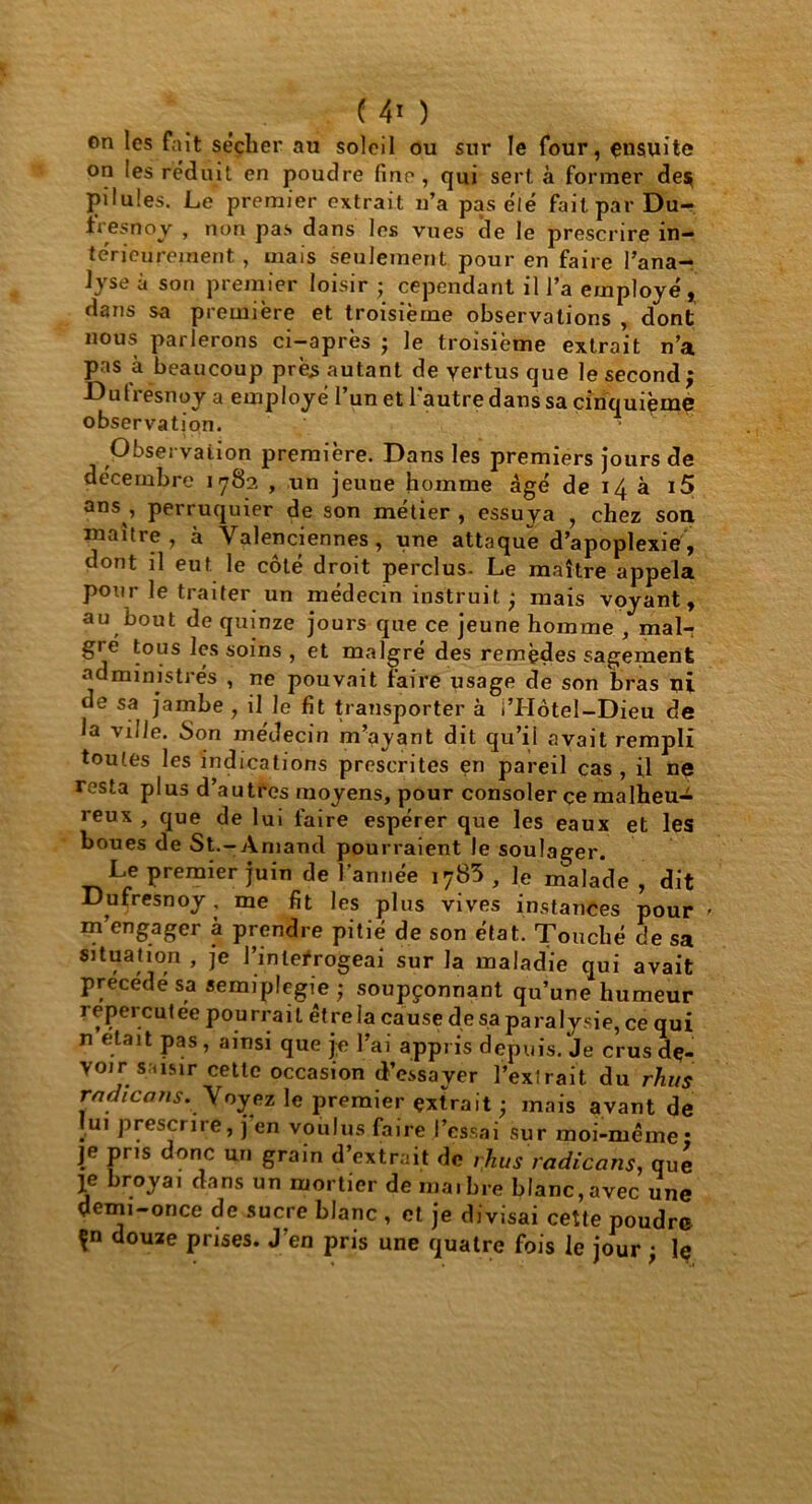 on les fait sécher au soleil ou sur le four, ensuite on ies réduit en poudre fine, qui sert, à former de$ pilules. Le premier extrait n’a pas élé fait par Du- fresnoy , non pas dans les vues de le prescrire in- térieurement , mais seulement pour en faire l’ana- lyse à son premier loisir • cependant il l’a employé , dans sa première et troisième observations , dont nous parlerons ci-après ; le troisième extrait n’a pas à beaucoup près autant de vertus que le second; Dutresnoy a employé l’un et l'autre dans sa cinquième observation. Observation première. Dans les premiers jours de décembre 1782 , un jeune homme âgé de 14 à i5 ans , perruquier de son métier , essuya , chez son maître, à Valenciennes, une attaque d’apoplexie, dont il eut le côté droit perclus- Le maître appela pour le traiter un médecin instruit ; mais voyant, au bout de quinze jours que ce jeune homme , mal- gré tous les soins , et malgré des remèdes sagement administrés , ne pouvait faire usage de son bras ni de sa jambe , il le fit transporter à i’Hôtel-Dieu de la ville. Son médecin m’ayant dit qu’il avait rempli toutes les indications prescrites en pareil cas , il ne resta plus d’autres moyens, pour consoler çe malheu- reux , que de lui faire espérer que les eaux et les boues de St.-Amand pourraient le soulager. Le premier juin de l’année 1783 , ]e malade , dit Dufresnoy , me fit les plus vives instances pour « m engager à prendre pitié de son état. Touché de sa situation , je l’interrogeai sur la maladie qui avait précédé sa semiplcgie; soupçonnant qu’une humeur repercutee pourrait être la cause de sa paralysie, ce qui n était pas, ainsi que je l’ai appris depuis. Je crusdç- YOir s.asir cette occasion d’essayer l’extrait du rhus rndicans. Voyez le premier extrait ; mais avant de ui prescrire, j en voulus faire l’essai sur moi-même* je pris donc un grain d’extrait de rhus radicans, que Ie broyai dans un mortier de ma.bre blanc,avec une demi-once de sucre blanc , et je divisai cette poudre \n douze prises. J’en pris une quatre fois le jour ; Iç