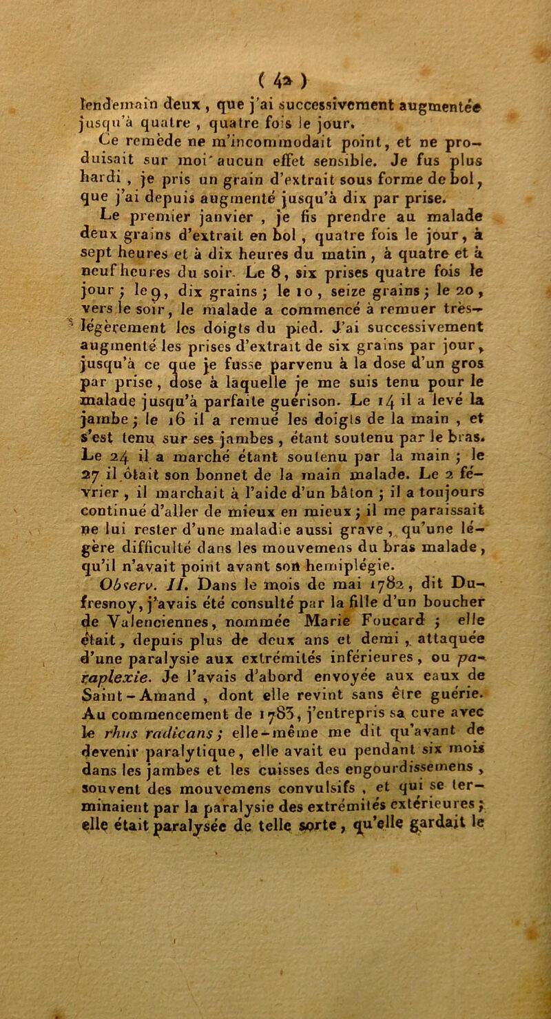 ( 4* ) lendemain deux , que j'ai successivement augmentée jusqu’à quatre , quatre fois le jour. Ce remède ne m’incommodait point, et ne pro- duisait sur moi'aucun effet sensible. Je fus plus hardi , je pris un grain d’extrait sous forme de bol ; que j’ai depuis augmenté jusqu’à dix par prise. Le premier janvier , je fis prendre au malade deux grains d’extrait en bol , quatre fois le jour, à sept heures et à dix heures du matin , à quatre et à neuf heures du soir. Le 8, six prises quatre fois le jour ; le g, dix grains ) le io , seize grains j le 20 , vers le soir, le malade a commencé à remuer très- légèrement les doigts du pied. J’ai successivement augmenté les prises d’extrait de six grains par jour, jusqu’à ce que je fusse parvenu à la dose d’un gros par prise, dose à laquelle je me suis tenu pour le malade jusqu’à parfaite guérison. Le 14 il a levé la jambe ; le 16 il a remué les doigls de la main , et s’est tenu sur ses jambes , étant soutenu par le bras. Le 24 il a marché étant soutenu par la main •, le 27 il ôtait son bonnet de la main malade. Le 2 fé- vrier , il marchait à l’aide d’un bâton j il a toujours continué d’aller de mieux en mieux ; il me paraissait ne lui rester d’une maladie aussi grave , qu’une lé- gère difficulté dans les mouvemens du bras malade, qu’il n’avait point avant sort hémiplégie. Observ. II. Dans le mois de mai *782, dit Du- fresnoy, j’avais été consulté par la fille d’un boucher de Valenciennes, nommée Marie Foucard j elle était, depuis plus de deux ans et demi ,. attaquée d’une paralysie aux extrémités inférieures , ou pa- l'aplexie. Je l’avais d’abord envoyée aux eaux de Saint-Amand , dont elle revint sans être guérie. Au commencement de 1783, j’entrepris sa cure avec le rhus radicans elle-même me dit qu’avant de devenir paralytique, elle avait eu pendant six mois dans les jambes et les cuisses des engourdissemens , souvent des raouvcmens convulsifs , et qui se ter- minaient par la paralysie des extrémités extérieures ; elle était paralysée de telle sorte, qu’elle gardait le