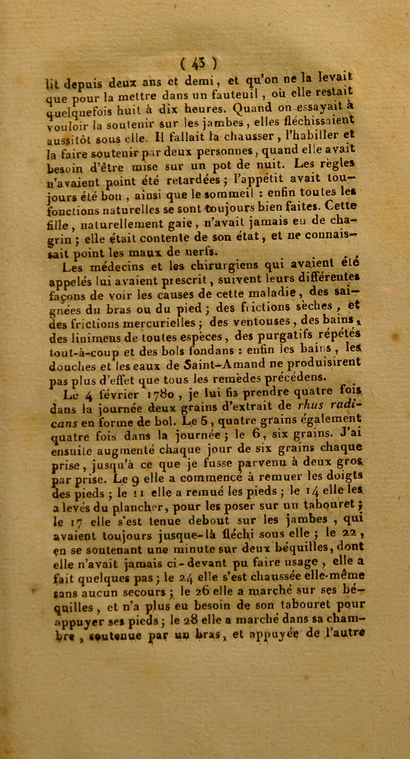 ( 4* ) Ut depuis deux ans et demi, et qu’on ne la levait que pour la mettre dans un fauteuil , où elle restait quelquefois huit à dix heures. Quand on-essayait a vouloir la soutenir sur les jambes , elles fléchissaient aussitôt sous elle. Il fallait la chausser, l’habiller et la faire soutenir par deux personnes, quand elle avait besoin d’être mise sur un pot de nuit. Les règles n’avaient point été retardées ; l’appétit avait tou- jours été bon , ainsi que le sommeil : enfin toutes les fonctions naturelles se sont toujours bien faites. Cette fille, naturellement gaie, n’avait jamais eu de cha- grin ; elle était contente de son état, et ne connais- sait point les maux de nerfs. . , , Les médecins et les chirurgiens qui avaient ele appelés lui avaient prescrit, suivent leurs différentes façons de voir les causes de cette maladie, des sai- gnées du bras ou du pied; des frictions sèches , et des frictions mercurielles ; des ventouses , des bains t des linimens de toutes espèces , des purgatifs répétés tout-à-coup et des bols fondans : enfin les bains , les douches et les eaux de Saint-Amand ne produisirent pas plus d’effet que tous les remèdes précédens. . Le 4 février 1780 , je lui fis prendre quatre fois dans la journée deux grains d’extrait de rhus radi- cans en forme de bol. Le 5 , quatre grains egalement quatre fois dans la journée ; le 6, six grains. J’ai ensuite augmenté chaque jour de six grains chaque prise, jusqu’à ce que je fusse parvenu a deux gros par prise. Le 9 elle a commence à remuer les doigts des pieds ; le ! 1 elle a remué les pieds ; le 14 elle les a levés du plancher, pour les poser sur un tabouret ; le 17 elle s'est tenue debout sur les jambes , qui avaient toujours jusque-là fléchi sous elle ; le 22 , ça se soutenant une minute sur deux béquilles, dont elle n’avait jamais ci-devant pu faire usage , elle a fait quelques pas; le 2.4 elle s’est chaussée elle-même sans aucun secours ; le 26 elle a marché sur ses bé— qqilles, et n’a plus eu besoin de son tabouret pour appuyer ses pieds ; le 28 elle a marché dans sa cham- bre , «euteuue par un bras, et appuyée de ,l’autre