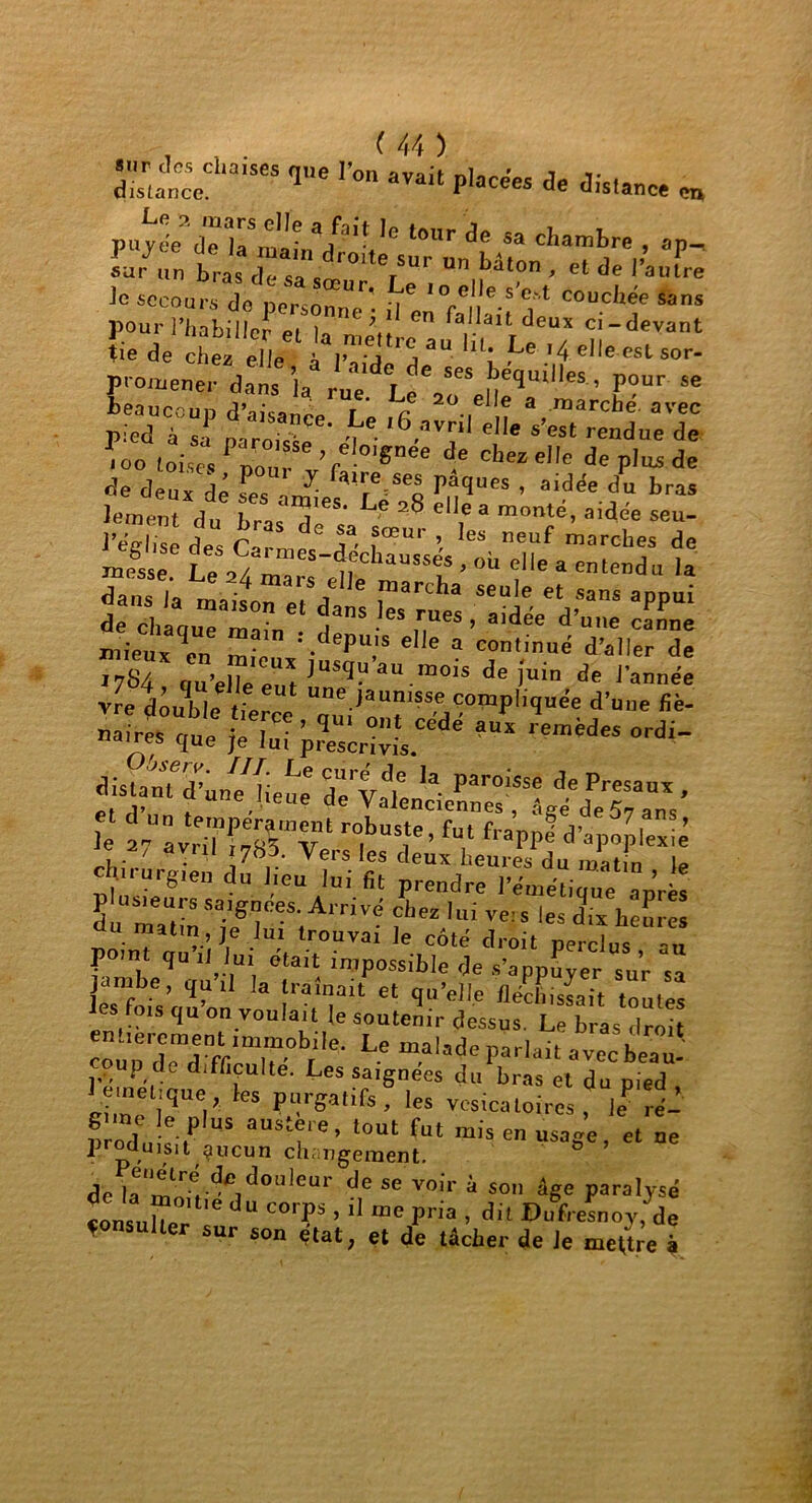 S“SCS qe r<>n P'«é« de distance „ su/nn bras crs  ir°'terSUr  bdt0 - 'l * l’«fre Je secours de nPr n °r* ^ I°e* e.s eft c°uchée sans pour l’habiller eUa fa1,.laitTdeux ci-<Jevant tie de chez elle à l’aide^ ^ *4. eI|e esl sor- promener dn s ia rueLe V“ S*’™11*' p°“r se beaucoup d’aisanI f r ^ 3 raarche' avec p.’ed à s n  CG* nG 16 avnI elle s’e*t rendue de ^oo toises PnourSV fl ^ ^ Cheze,Ie de plas de «Je deux dé Tes W P,^(ïues » ai(Jée du bras Jement du bra<?ieS‘ L° 28 el]ea monté, aidée seu- wx vre roubletierce d’u“' fiè' --}X p^è “L“de aux ,emedM “rd tüstanTd’un^lieue deVale ^ paroissc de Presau* , 1. . V e e de Valenciennes , âgé de 57 ans Je 2 “SvrHi^Tk r°,bUT’ füt fraPP* d’apoplexie - ' dYul *7^- Vers les deux heures du mat n lp chnurgien du lieu lui fit prendre l’émétique après Su maUtinSaiegr-S;ArriV- lui Ve!s les dl* <*»'« a matin, je lui trouvai le côté droit perclus au point qu .1 lin était impossible de s’appuyer “ur s jambe, qu il la traînait et qu’elle fléchissait toutes ois qu on voulait le soutenir dessus. Le bras droit entièrement immobile. Le malade parlait avecbe™. oup de difficulté. Les saignées du bras et du pied te,net,que, les purgatifs, les vésicatoires, leP ré- produîc'r aS aUStî''e’ l0Ut fut mIS en usage, et ne produ,SIt çucun changement. dclae,,r:vdc,d0l,lcur dc **T»ir à son âge paralysé «onsuher d“ C°'P5 ’ ‘ “C Pna ’ dit ®“fr«“oy, de «onsulter sur son état, et de tâcher de le mettre à