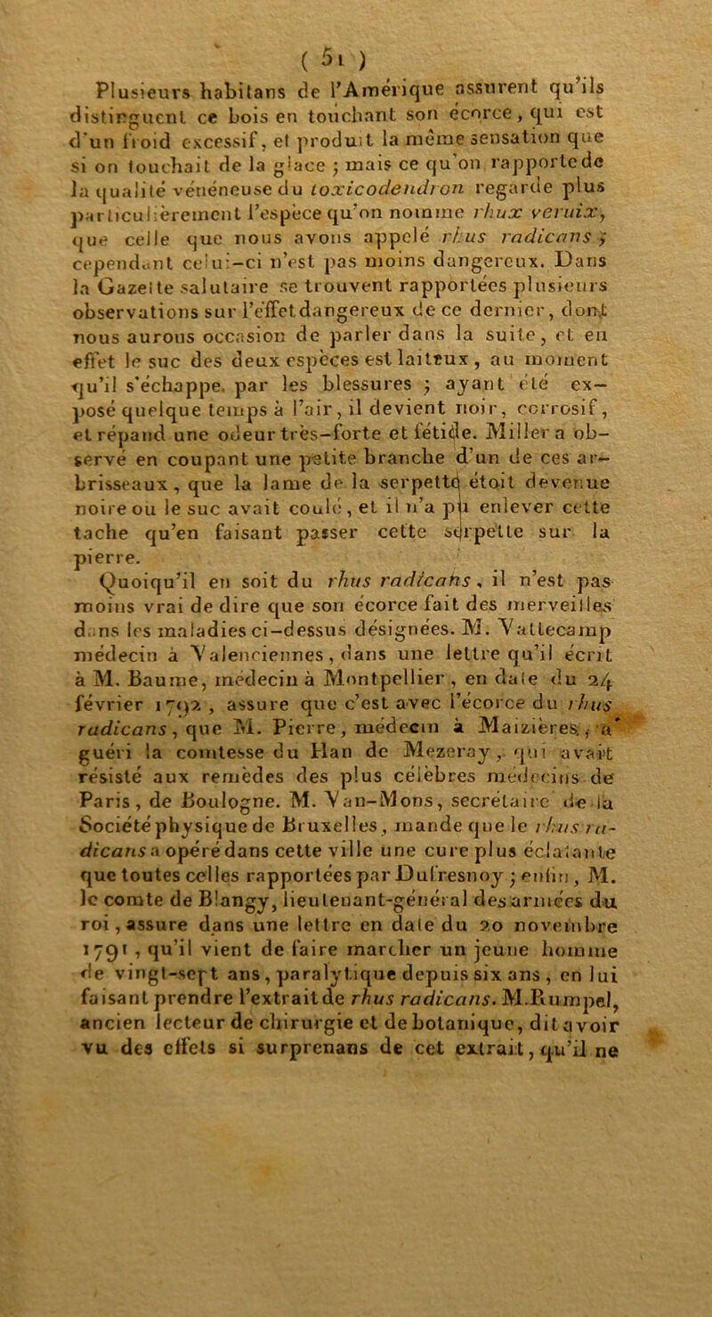 Plusieurs habitans de l’Amerique assurent qu ils distinguent ce bois en touchant son écorce, qui est d’un {Voici excessif, et produit la meme sensation que si on touchait de la giace ; mais ce qu’on rapporte de la qualité vénéneuse du toxicodendron regarde plus particulièrement l’espèce qu'on nomme rhux veruix, que celle que nous avons appelé rhus radicans ; cependant celui-ci n’est pas moins dangereux. Dans la Gazette salutaire se trouvent rapportées plusieurs observations sur l’effet dangereux de ce dernier, dont nous aurons occasion de parler dans la suite, et eu effet le suc des deux espèces est laiteux , au moment qu’il s’échappe, par les blessures ; ayant été ex- posé quelque temps à l’air, il devient noir, corrosif, et répand une odeur très—forte et fétide. Miller a ob- servé en coupant une petite brandie d’un de ces ar- brisseaux, que la lame de la serpetté étoit devenue noire ou le suc avait coulé, et il n’a pu enlever cette tache qu’en faisant passer cette serpette sur la pierre. (Quoiqu’il en soit du rhus radrcahs, il n’est pas moins vrai de dire cpie son écorce lait des merveilles d ..ns les maladies ci-dessus désignées. M. Vattecamp médecin à Valenciennes , dans une lettre qu’il écrit à M. Baume, médecin à Montpellier , en da(e du 24 février 171)2 , assure que c’est avec l’écorce du rhus radicans , qwe M. Pierre , médecin à Maizières., a* guéri la comtesse du Han de Mezeray, qui avait résisté aux remèdes des plus célèbres médecins de Paris, de Boulogne. M. Van-Mons, secrétaire de la Société physique de Bruxelles , mande que le rhus ni- dicansA opéré dans cette ville une cure plus éclatante que toutes celles rapportées par Dufresnoy • enfin, M. le comte de Blangy, lieutenant-général des armées du roi, assure dans une lettre en date du 20 novembre 1 7C)î , qu’il vient de faire marcher un jeune homme de vingt-scft ans , paralytique depuis six ans , en lui faisant prendre l’extrait de rhus radicans. M.Puimpel, ancien lecteur de chirurgie et de botanique, dit ci voir vu des effets si surprenans de cet extrait, qu’il ne