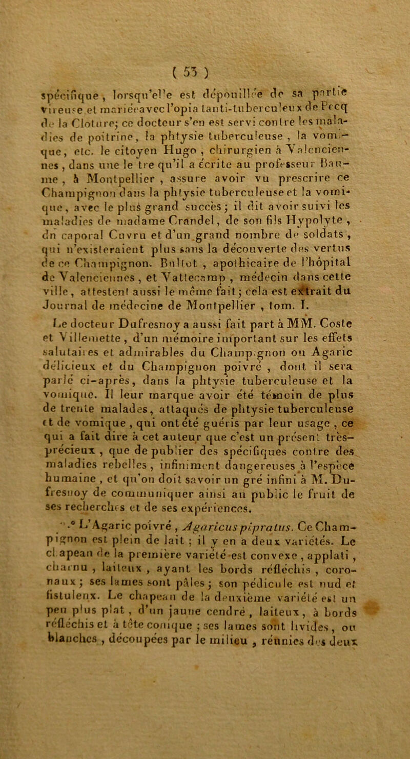 ( 55 ) spécifique , lorsqu’el’e est dépouillée de sa prirhe vireuse.et mariéeavccl’opin lanti-tuberculeux de Pecq de la Clôture; ce docteur s’en est servi contre les mala- dies de poitrine, la plitysie tuberculeuse , la vom- que, etc. le citoyen Hugo, chirurgien à Valencien- nes , dans une le tre qu’il a écrite au professeur bau- me , h Montpellier , assure avoir vu prescrire ce Champignon dans la plitysie tuberculeuse et la vomi- que, avec le plus grand succès} il dit avoir suivi les maladies de madame Crandel, de son fils Hypolyte , dn caporal Cuvru et d’un grand nombre de soldats, qui n’existeraient plus sans la découverte des vertus de ce Champignon. Bollot , apothicaire de l’hôpital de Valenciennes , et Vatlecanap , médecin dans cette ville, attestent aussi le même fait} cela est entrait du Journal de médecine de Montpellier , tom. T. Le docteur Dufresnoy a aussi fait part à MM. Cosle et \illemette, d’un mémoire important sur les effets salutaires et admirables du Champ.gnon ou Agaric délicieux et du Champignon poivré , dont il sera parlé ci-après, dans la plitysie tuberculeuse et la vomique. Il leur marque avoir été témoin de pins de trente malades, attaqués de plitysie tuberculeuse r t de vomique , qui ont été guéris par leur usage , ce qui a fait dire k cet auteur que c’est un présent très- précieux , que de publier des spécifiques contre des maladies rebelles, infiniment dangereuses à IVspèce humaine , et qu’on doit savoir un gré infini à M. Du- fresnoy de communiquer ainsi au public le fruit de ses recherches et de ses expériences. ' -° L’Açaric poivré , Agaricuspipralus. Ce Cham- pignon est plein de lait ; il y en a deux variétés. Le cl.apean de la première variété est convexe , applati , charnu , laiteux , ayant les bords réfléchis , coro- nauxj ses lames sont pâles j son pédicule est nud et fistulenx. Le chapeau de la deuxième variété esl un peu p'us plat, d’un jaune cendré, laiteux, à Lords réfléchis et à tête conique ; ses lames sont livides, ou blanches , découpées par le milieu , réunies des deux