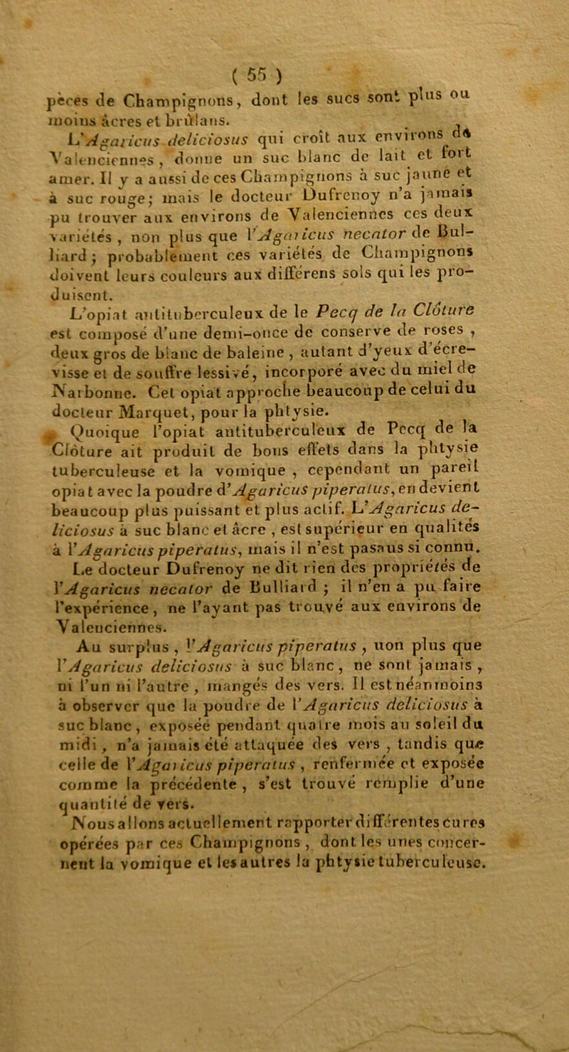 pères de Champignons, dont les sucs sont plus ou moins âcres et brûflans. _ L'Agaricus-deliciosus qui croît aux environs dd Valenciennes , donne un suc blanc de lait et foi t amer. Il y a aussi de ces Champignons à suc jaune et à suc rouge; mais le docteur L)ufrcnoy na jamais pu trouver aux environs de Valenciennes ces deux variétés, non plus que Y Agaricus necator de Bul- liard; probablement ces variétés de Champignons doivent leurs couleurs aux dilférens sois qui les pro- duisent. L’opiat antituberculeux de le Pecq de la Clàtine est composé d’une demi-once de conserve de roses , deux gros de blanc de baleine , autant d’yeux d écre- visse et de souffre lessivé, incorporé avec du miel de Narbonne. Cet opiat approche beaucoup de celui du docteur Marquet, pour la pbtysie. ^ Quoique l’opiat antituberculeux de Pecq de la Clôture ait produit de bous effets dans la pbtysie tuberculeuse et la vomique , cependant un pareil opia t avec la poudre à’ Agaricus pipera lu s, eri devient beaucoup plus puissant et plus actif. L’ Agaricus de- liciosus à suc blanc et âcre , est supérieur en qualités à YAgaricus piperatus, mais il n’est pasaus si connu. lie docteur Dufrenoy ne dit rien des propriétés de Y Agaricus necator de Bulliard ; il n’en a pu faire l’expérience , ne l’ayant pas trouvé aux environs de Valenciennes. Au surplus, Y A garicus piperatus , non plus que Y Agaricus deliciosus à suc blanc, ne sont jamais , ni l’un ni l’autre , mangés des vers. Il estnéamnoin3 à observer que la poudre de Y Agaricus deliciosus à suc blanc , exposée pendant quatre mois au soleil du midi, n’a jamais été attaquée des vers , tandis que celle de Y Agaricus piperatus , renfermée et exposee comme la précédente , s’est trouvé remplie d’une quantité de vers. Nous a lions actuellement rapporter différentes eu res opérées par ces Champignons , dont les unes concer- nent la vomique el les autres la phtysie tuberculeuse.