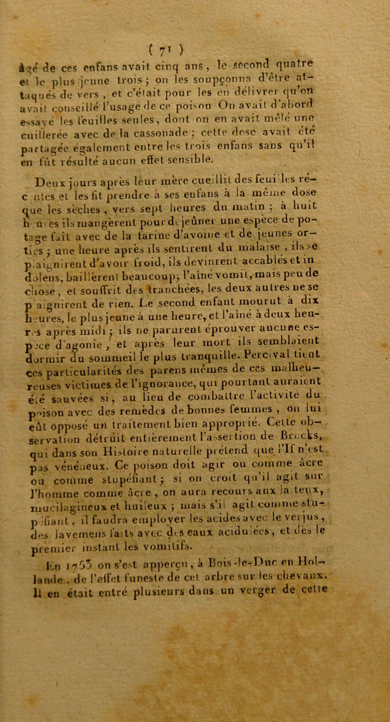 âgé de ces en fans avait cinq ans, le second quatre et. le plus jeune trois ; on les soupçonna d’être «at- taqués de vers , et c’était pour les en délivrer qu’on avait conseillé l’usage de ce poison Ou avait d'abord essayé les feuilles seules, dont on en avait, mêlé une cuillerée avec de la cassonade ; cette dose avait été partagée également entre les trois enfans sans qu il en tut résulté aucun eftet sensible. Deux jours après leur mère cueilhL des feui les 1 é— c utes et les Ht prendre à ses enfans à la meme dose que les sèches , vers sept heures du matin ; à huit h u es ils mangèrent pour dt jeûner une espèce de po- tage fait avec de la farine d’avoine et de jeunes or- ties ; une heure après ils sentirent du malaise , ils se plaignirent d’avoir froid, ils devinrent accablésetin dolens, baillèrent beaucoup; l’aîné vomit, mais peu de chose, et souffrit des tranchées, les deux autres ne se p aignirent de rien. Le second enfant mourut à dix h ’ures, le plus jeune à une heure, et 1 aîné à deux heu- res après midi ; ils ne parurent éprouver aucune es- pèce d'agonie , et après leur mort ils semblaient dormir ilu sommeil le plus tranquille. Percival tient ces particularités des parens memes de ccs malheu- reuses victimes de l’ignorance, qui pourtant auraient éié sauvées si, au lieu de combattre l’activité du prison avec des remèdes de bonnes femmes , ou lui eut opposé un traitement bien approprié. Celte ob- servation détruit entièrement l’assertion de Brocks» qui dans sou Histoire naturelle pi étend que l’If n’est pas vénéneux. Ce poison doit agir ou comme acre ou comme stupéfiant ; si on croit qu’il agit sur j’homrae comme acre, on aura recours aux la.teux, muciiagineux et huileux ; mais s’il agit comme stu- péfiant, il faudra employer les acides avec levet jus, des Javemens laits avec des eaux acidulées, et dès le premier instant les vomitifs. hn 1755 on s’est apperçu, à Bois-le-Duc en Hol- lande . de l’elfet funeste de cet arbre sur les chevaux. Il en était entré plusieurs dans un verger de cette
