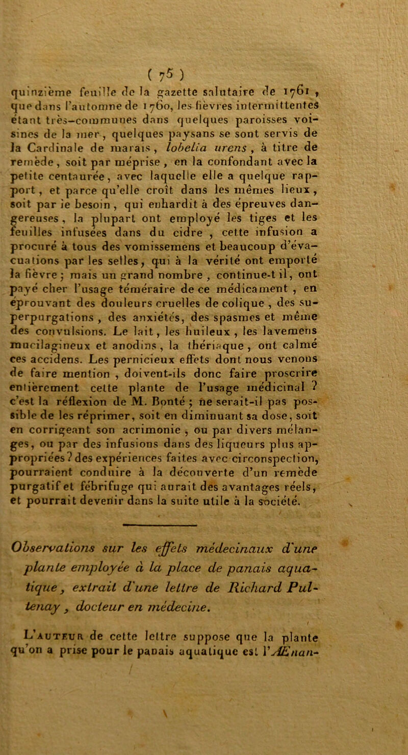 quinzième feuille de la gazette salutaire de 1761 , que dans l’automne de 1 760, les fièvres intermittentes étant très-communes dans quelques paroisses voi- sines de la mer, quelques paysans se sont servis de Ja Cardinale de marais, lobelia urens , à titre de remède , soit par méprise , en la confondant avec la petite centaurée, avec laquelle elle a quelque rap- port, et parce qu’elle croît dans les mêmes lieux, soit par ie besoin , qui enhardit à des épreuves dan- gereuses , la plupart ont employé les tiges et les feuilles infusées dans du cidre , cette infusion a procuré à tous des vomissemens et beaucoup d’éva- cuations par les selles, qui à la vérité ont emporté la fièvre ; mais un grand nombre , continue-t il, ont payé cher l’usage téméraire de ce médicament , en éprouvant des douleurs cruelles de colique , des su- perpurgations , des anxiétés, des spasmes et même des convulsions. Le lait, les huileux , les lavemens raurilagineux et anodins , la thériaque , ont calme ces accidens. Les pernicieux effets dont nous venons de faire mention , doivent-ils donc faire proscrire entièrement celte plante de l’usage médicinal ? c’est la réflexion de M. Bonté ; ne serait-il pas pos- sible de les réprimer, soit en diminuant sa dose, soit en corrigeant son acrimonie , ou par divers mélan- ges, ou par des infusions dans des liqueurs plus ap- propriées? des expériences faites avec circonspection, pourraient conduire à la découverte d’un remède purgatif et fébrifuge qui aurait des avantages réels, et pourrait devenir dans la suite utile à la société. Observations sur les effets médecinaux d'une plante employée à la place de panais aquci- tique y extrait d'une lettre de Richard Pul- tenay , docteur en médecine. L’auteur de cette lettre suppose que la plante qu’on a prise pour le paDais aquatique est YAEnan~
