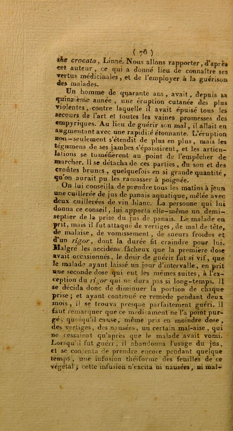 ïhe crocata, Linné, Nous allons rapporter, d’aprè» *et auteu,r' * .ce °Iui a ^o»né lieu de connaître ses vertus médicinales , et de l’employer à la guérison Un homme de quarante ans, avait, depuis sa quinzième année , une éruption cutanée des plus Violentes ,-contre laquelle il avait épuisé tous les secours de 1 art et toutes les vaines promesses des empyrrques. Au lieu de guérir son mal, il allait en augmentant avec une rapidité étonnante. L’éruption ©on—seulement s’étendit de plus en plus, mais les tegumens de ses jambes s’épaissirent, et les articu- lations se tuméfièrent au point de l’empêcher de marcher, lise détacha de ces parties , du son et des croûtes brunes , quelquefois en si grande quantité , qu on aurait pu les ramasser à poignée. On lui conseilla de prendre tous les matins à jeun ane cuillerée de jus de panais aquatique, mêlée avec dieux cuillerées de vin blanc. La personne qui lui onna ce conseil, lui apporta elle—même un demi — septier de la prise du jus de panais. Le malade en prit, mais il fut attaqué de vertiges, de mal de tète, de malaise , de vomissement , die sueurs froides et d un rigor, dont la durée fit craindre pour lui. Malgré les aecidens fâcheux que la première dose avait occasionnes, le désir de guérir fut si vif, que ïe malade ayant laissé un jour d’intervalle, en prit «ne seconde dose qui eut les memes suites, à l’ex- ception du rigor qui ne dura pas si long-temps. 11 se décida donc de diminuer la portion de chaque prise ; et ayant continué ce remède pendant deux mois , il se trouva presque parfaitement guéri. Il faut remarquer que ce médicament ne l’a point pur- gé , quoiqu’il cause, même pris en moindre dose, des vertiges, des nausées, un certain mal-aise , qui ne cessaient qu’a près que le malade avait vomi. Lorsqu’il fut guéri', il abandonna l'usage du jus, et se contenta de prendre encore pendant quelque temps , une infusion théiforme des feuilles de ce végétal y cette infusion n’excita ni nausées, ni mal-