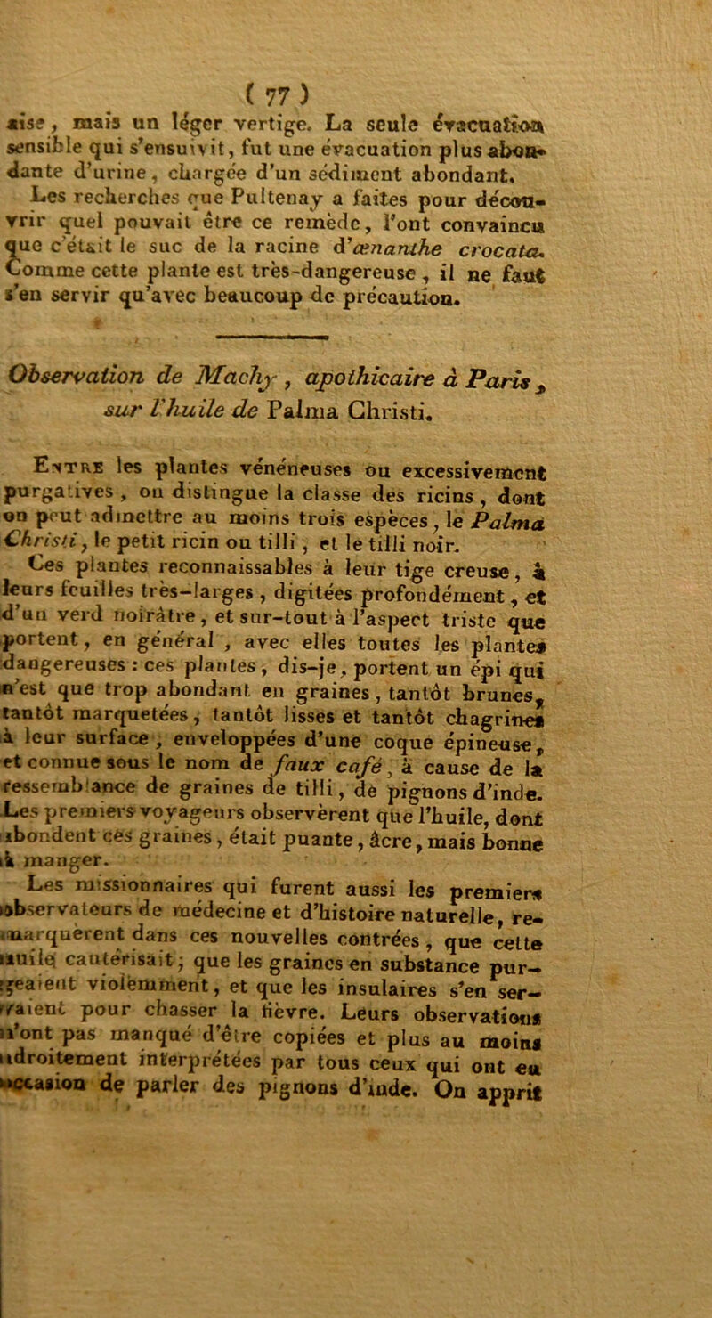 aise, mais un léger vertige. La seule évacuation sensible qui s’ensuivit, fut une évacuation plus abon- dante d’urine, citargée d’un sédiment abondant. Les recherches que Pultenay a faites pour décou- vrir quel pouvait être ce remède. Pont convaincu que c’éuit le suc de la racine d'œnanihe croc cita. Comme cette plante est très-dangereuse , il ne faut s’en servir qu’avec beaucoup de précaution. Observation de Machj , apothicaire à Paris s sur l'huile de Falma Chris ti. Entre les plantes vénéneuses ou excessivement purgatives , ou distingue la classe des ricins , dont on peut admettre au moins trois espèces, le Palmà Christi, le petit ricin ou tilli , et le tilli noir. Ces plantes reconnaissables à leur tige creuse, k leurs feuilles très—larges , digitées profondément, et d’un verd noirâtre, et sur-tout à l’aspect triste que portent, en général , avec elles toutes les plante* dangereuses : ces plantes , dis-je, portent un épi qui n’est que trop abondant en graines, tantôt brunes, tantôt marquetées, tantôt lisses et tantôt chagrine* à leur surface, enveloppées d’une coque épineuse, et connue sous le nom de faux café, à cause de la fessembance de graines de tilli, dé pignons d’inde. Les premiers voyageurs observèrent que l’huile, dont abondent cés graines, était puante, âcre, mais bonne ik manger. Les missionnaires qui furent aussi les premier* observateurs de médecine et d’histoire naturelle re- marquèrent dans ces nouvelles contrées, que cette uuiiq cautérisait - que les graines en substance pur- geaient violemment, et que les insulaires s’en ser— ivaienc pour chasser la tièvre. Leurs observation* u’ont pas manqué d’être copiées et plus au moins udroitement interprétées par tous ceux qui ont eu occasion de parler des pignons d’mde. On apprit