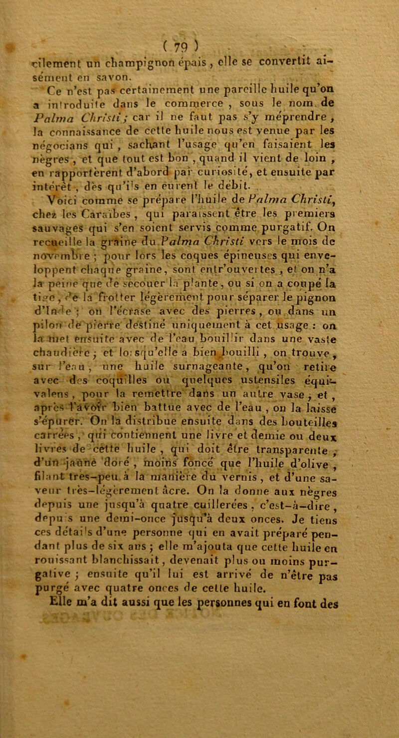 cilement un champignon épais , elle se convertit ai- sément en savon. Ce n’est pas certainement une pareille huile qu’on a introduite dans le commerce , sous le nom de Pcilvia Cliristi; car il ne faut pas s’y méprendre, la connaissance de cette huile nous est venue par les négociant qui , sachant l’usage qu’en faisaient les nègres , et que tout est bon , quand il vient de loin , en rapportèrent d’abord par curiosité, et ensuite par intérêt*, dès qu’i's en curent le débit. Voici comme se prépare l’huile d e P aima Christi, chez les Caraïbes , qui paraissent être les premiers sauvages qui s’en soient servis.comme purgatif. On recueille la graine du Palma Christi vers le mois de novembre ; pour lors les coques épineuses qui enve- loppent chaque graine, sont entr’ouvei tes , et on n’a la peine qne de secouer la plante, ou si on a coupé la ti?o , de la fîotter légèrement pour séparer le pignon d’In de ; on l’écrase avec des pierres , ou dans un pilori de pierre destiné uniquement à cet usage : on la met ensuite avec de l’eau bouillir dans une vaste chaudièle ; et lo;squ’clle a bien bouilli , on trouve, sur l’eau, une huile surnageante, qu’on retire avec des coquilles ou quelques ustensiles équi- valons, pour la remettre dans un autre vase j et, après l’avoir bien battue avec de l’eau , on la laisse s’épurer. On la distribue ensuite dans des bouteilles carrées , qui contiennent une livre et demie ou deux livres de cètte huile , qui doit être transparente , d’un jaûnè doré , moins fonce que l’huile d’olive , filant tres-peu à la manière du vernis, et d’une sa- veur très-légèrement âcre. On la donne aux nègres depuis une jusqu’à qnatre cuillerées , c’est-à-dire , dppu s une demi-once jusqu’à deux onces. Je tiens ces détails d’une personne qui en avait préparé pen- dant plus de six ans ; elle m’ajouta que cette huile en rouissant blanchissait, devenait plus ou moins pur- gative ) ensuite qu’il lui est arrivé de n’être pas purgé avec quatre onces de celle huile. Elle m’a dit aussi que les personnes qui en font des