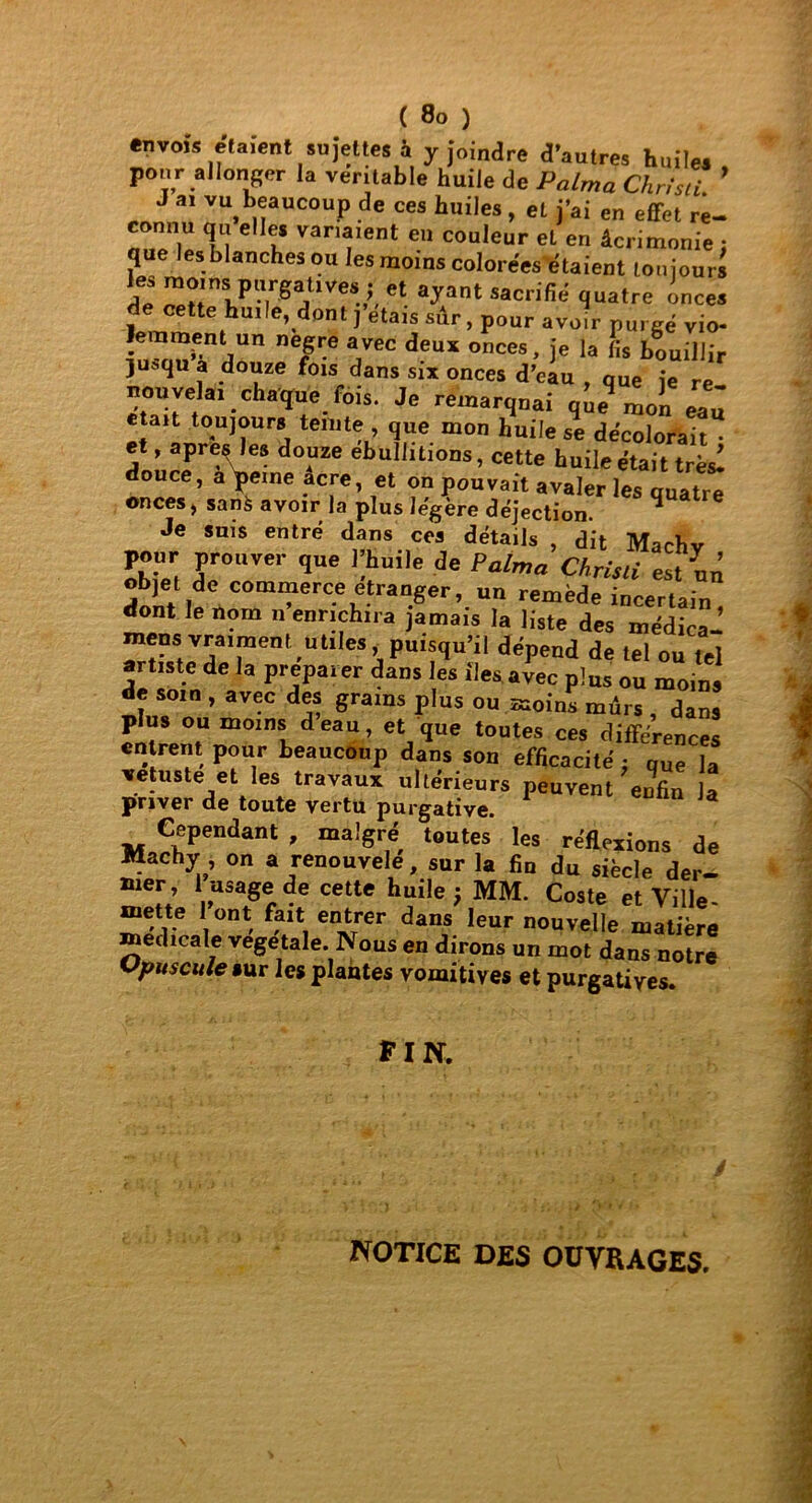 envois étaient sujettes à y joindre d’autres huiles pour allonger la ver table huile de Palma Chrisli. ’ J ai vu beaucoup de ces huiles , et j’ai en effet re- nuT|U T! ' 1* van*,ent eu couleur et en âcrimonie: que les blanches ou les moins colorées étaient toujours de ZriPargTeV.  ayant «cnfié quatre inces de cette huile, dont,'étais sàr, pour avoir purgé vio- lenraent un negre avec deux onces, je la fis bouillir juoiqu a douze fois dans six onces d’eau , que je re mm vêlai chaque fois. Je remarquai que moîi eau «tait toujours teinte , que mon huile se décolorait • et, apre§ les douze ébullitions, cette huile était très! douce, a peine acre, et on pouvait avaler les quatre onces, sanà avoir la plus légère déjection. * Je suis entré dans ces détails , dit Machv pour prouver que Thuile de Palma Chrisli est un dont lfV°m“erC-\etrar!ger’-Un remëde ^certain, dont le nom n enrichira jamais la liste des médica- mens vraiment utiles puisqu’il dépend de tel ou tel artiste de la préparer dans les îles avec plus ou moins Je soin , avec des grains plus ou moins mûrs , dans plus ou moins deau, et que toutes ces différences entrent pour beaucoup dans son efficacité: que la vétusté et les travaux ultérieurs peuvent enfin la priver de toute vertu purgative. 1 J Cependant, malgré toutes les réflexions de Machy on a renouvelé, sur la fin du siècle der- nier, 1 usage de cette huile ; MM. Coste et Ville- mette 1 ont fait entrer dans leur nouvelle matière edicale vegetale. Nous en dirons un mot dans notre Opuscule sur les plantes vomitives et purgatives. PIN. NOTICE DES OUVRAGES.