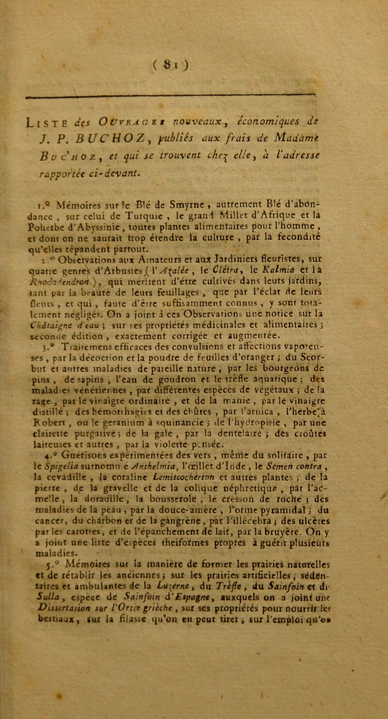 Liste des Ouvrages nouveaux, économiques de J. P. B UC HO Z , publiés aux frais de Madame Bue ho 7., « se trouvent che% elle, à l'adresse rapportée ci-devant. i.® Mémoires sur !e Blé de Smyrne , autrement Blé d’abon- dance , sur celui de Turquie , le grand Millet d’Afrique et la Pohdbc d’Abyssinie, toutes plantes alimentaires pour l’homme , et dont on ne saurait trop étendre la culture , par la fécondité qu’elles répandent partout. x.° Observations aux Amateurs et aux Jardiniers fleuristes, sur quatre genres d’Arbustes ( Ys4{alée , le Clètra, le Kalmià et là Rnodoéendron ), qui méritent d’étre cultivés dans leurs jardins, tant par la beauté de leurs feuillages , que par l’éclat de leurs fleurs , et qui , faute d’être suffisamment connus , y sont tota- lement négligés. On a joint à ces Observarions une notice sur la Châtaigne d tau ; sur ses propriétés médicinales et alimentaires -, secomie édition , exactement corrigée et augmentée. 3.0 Traitemens efficaces des convulsions et affections vaporeu- ses , par la décocrion et la poudre de feuilles d’oranger -, du Scor- but et antres maladies de pareille nature , par les bourgeons de pins , de sapins , l’eau de goudron et le trèfle aquatique ; des maladies vénériennes , par différentes espèces de végétaux ; de la rage , par le vinaigre ordinaire , et de la manie , par lé vinaigre distillé ; des hemorthagns et des coûtes , par l’arnica , l’herbe'à Robert , ou le géranium à squinancie ; de l'hydropisie , par une clairette purgative; de la gale, par la dentelaire ; des croûtes laiteuses et autres , par la violette pensée. 4.® Guérisons expérimentées des vers, même du solitaire , par le Spigelia surnomme jfnthelmia, l’oeillet d’Inde , le Semen contra , la cevadille , la coraline Lemitcochtrton et autres plantes ; de la pierre , de la gravelle et de la colique néphrétique , par l’ac- melle , la doradille , la bousserole , le cresson de roche ; des maladies de la peAu , par la douce-amère , l’orme pyramidal j du cancer, du charbon er de la gangrène, par l’illécébra ; des ulcères par les carottes, et de l’épanchement de lait, par la bruyère. On y a joint une liste d’espèces theiformes propres à guérir plusieurs maladies. 5.0 Mémoires sur la manière de former les prairies naturelles et de rétablir les anciennes; sur les prairies artificielles, séden- taires et ambulantes de la Luzerne , du Trèfle , du Sainfoin et di Sulla , espece de Sainfoin d'Espagne, auxquels on a joint une Dissertation sur l'Ortie grièche , sur ses propriétés pour nourrir les bestiaux, sur la filasse qu’on en peut tirer, sur l'emploi qn’o»
